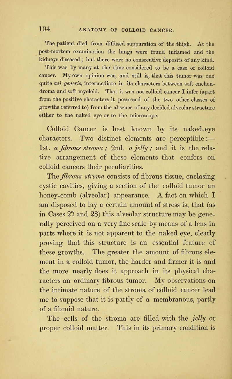 The patient died from diffused suppuration of tlie thigh. At the post-mortem examination the lungs were found inflamed and the kidneys diseased; but there were no consecutive deposits of any kind. This was by many at the time considered to be a case of colloid cancer. My own opinion was, and still is, that this tumor was one quite sui generis, intermediate in its characters between soft enchon- droma and soft myeloid. That it was not colloid cancer I infer (apart from the positive characters it possessed of the two other classes of growths referred to) from the absence of any decided alveolar structure either to the naked eye or to the microscope. Colloid Cancer is best known by its naked-eye characters. Two distinct elements are perceptible:— 1st. a fibrous stroma; 2nd. a jelly ; and it is the rela- tive arrangement of these elements that confers on colloid cancers their peculiarities. The fibrous stroma consists of fibrous tissue, enclosing cystic cavities, giving a section of the colloid tumor an honey-comb (alveolar) appearance. A fact on which I am disposed to lay a certain amount of stress is, that (as in Cases 27 and 28) this alveolar structure may be gene- rally perceived on a very fine scale by means of a lens in parts where it is not apparent to the naked eye, clearly proving that this structure is an essential feature of these growths. The greater the amount of fibrous ele- ment in a colloid tumor, the harder and firmer it is and the more nearly does it approach in its physical cha- racters an ordinary fibrous tumor. My observations on the intimate nature of the stroma of colloid cancer lead me to suppose that it is partly of a membranous, partly of a fibroid nature. The cells of the stroma are filled with the jelly or proper colloid matter. This in its primary condition is