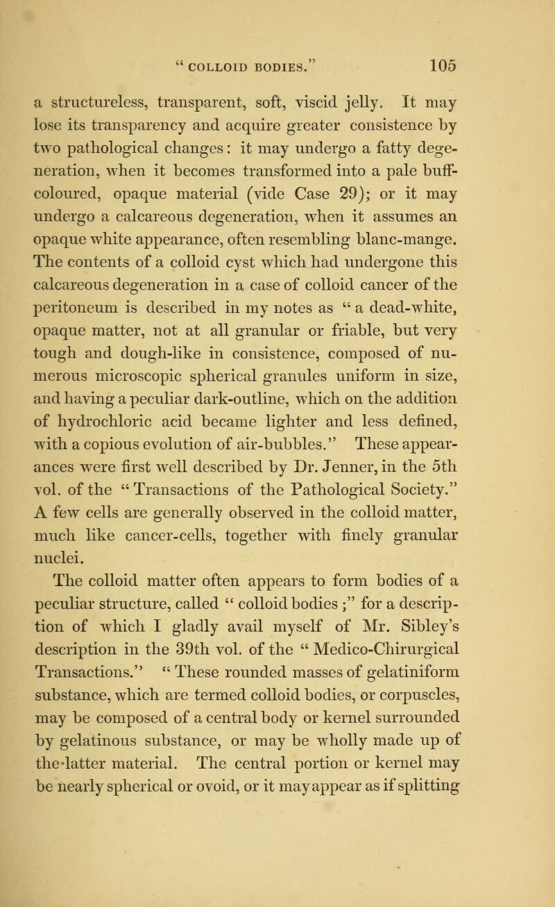 a structureless, transparent, soft, viscid jelly. It may lose its transparency and acquire greater consistence by two pathological changes: it may undergo a fatty dege- neration, when it becomes transformed into a pale buff- coloured, opaque material (vide Case 29); or it may undergo a calcareous degeneration, when it assumes an opaque white appearance, often resembling blanc-mange. The contents of a colloid cyst which had undergone this calcareous degeneration in a case of colloid cancer of the peritoneum is described in my notes as  a dead-white, opaque matter, not at all granular or friable, but very tough and dough-like in consistence, composed of nu- merous microscopic spherical granules uniform in size, and having a peculiar dark-outline, which on the addition of hydrochloric acid became lighter and less defined, with a copious evolution of air-bubbles. These appear- ances were first well described by Dr. Jenner, in the 5th vol. of the  Transactions of the Pathological Society. A few cells are generally observed in the colloid matter, much like cancer-cells, together with finely granular nuclei. The colloid matter often appears to form bodies of a peculiar structure, called  colloid bodies ; for a descrip- tion of which I gladly avail myself of Mr. Sibley's description in the 39th vol. of the  Medico-Chirurgical Transactions.  These rounded masses of gelatiniform substance, which are termed colloid bodies, or corpuscles, may be composed of a central body or kernel surrounded by gelatinous substance, or may be wholly made up of the-latter material. The central portion or kernel may be nearly spherical or ovoid, or it may appear as if splitting