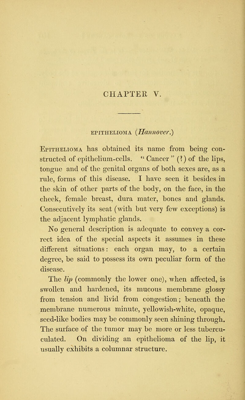 EPITHELIOMA (Hamiover.) Epithelioma has obtained its name from being con- structed of epithelium-cells.  Cancer  C?) of the lips, tongue and of the genital organs of both sexes are, as a rule, forms of this disease. I have seen it besides in the skin of other parts of the body, on the face, in the cheek, female breast, dura mater, bones and glands. Consecutively its seat (with but very few exceptions) is the adjacent lymphatic glands. No general description is adequate to convey a cor- rect idea of the special aspects it assumes in these different situations: each organ may, to a certain degree, be said to possess its own peculiar form of the disease. The Uj) (commonly the lower one), when affected, is swollen and hardened, its mucous membrane glossy from tension and livid from congestion; beneath the membrane numerous minute, yellowish-white, opaque, seed-like bodies may be commonly seen shining through. The surface of the tumor may be more or less tubercu- culated. On dividing an epithelioma of the lip, it usually exhibits a columnar structure.