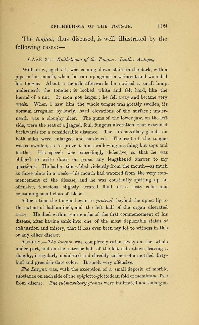 The tongue, thus diseased, is well illustrated by the following cases:— CASE 34.—Epithelioma of the Tongue : Death : Autopsy. William S., aged 51, was coming down stairs in tlie dark, witli a pipe in his mouth, when he ran up against a wainscot and wounded his tongue. About a month afterwards he noticed a small lump underneath the tongue; it looked white and felt hard, like the kernel of a nut. It soon got larger; he fell away and became very weak. When I saw him the whole tongue was greatly swollen, its dorsum irregular by lowly, hard elevations of the surface ; under- neath was a sloughy ulcer. The gums of the lower jaw, on the left side, were the seatof a jagged, foul, fungous ulceration, that extended backwards for a considerable distance. The sub-maxillary glands, on both sides, were enlarged and hardened. The root of the tongue was so swollen, as to prevent him swallowing anything but sops and broths. His speech was exceedingly defective, so that he was obliged to write down on paper any lengthened answer to my questions. He had at times bled violently from the mouth—as much as three pints in a week—his mouth had watered from the very com- mencement of the disease, and he was constantly spitting up an offensive, tenacious, slightly aerated fluid of a rusty color and containing small clots of blood. After a time the tongue began to protrude beyond the upper lip to the extent of half-an-inch, and the left half of the organ ulcerated away. He died within ten months of the first commencement of his disease, after having sank into one of the most deplorable states of exhaustion and misery, that it has ever been my lot to witness in this or any other disease. Autopsy.—The tortgue was completely eaten away on the whole under part, and on the anterior half of the left side above, leaving a sloughy, irregularly nodulated and shreddy surface of a mottled dirty- buff and greenish-slate color. It smelt very offensive. The Larynx was, with the exception of a small deposit of morbid substance on each side of the epiglotto-glottodean fold of membrane, free from disease. The submaxillary glands were infiltrated and enlarged.