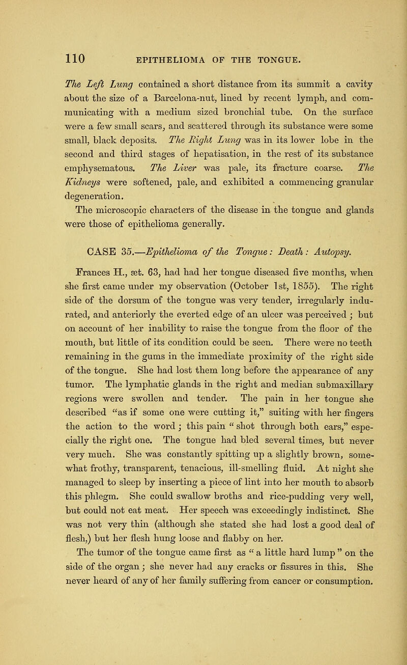 The Left Lung contained a short distance from its summit a cavity about tlie size of a Barcelona-nut, lined by recent lymph, and com- m.unicating with a medium sized bronchial tube. On the surface were a few small scars^ and scattered through its substance were some small, black deposits. The Right Lung was in its lower lobe in the second and third stages of hepatisation, in the rest of its siibstance emphysematous. The Liver was pale, its fracture coarse. The Kidneys were softened, pale, and exhibited a commencing granular degeneration. The microscopic characters of the disease in the tongue and glands were those of epithelioma generally. CASE 35.—Epithelioma of the Tongue : Death: Autopsy. Frances H., set. 63, had had her tongue diseased five months, when she first came under my observation (October 1st, 1855). The right side of the dorsum of the tongue was very tender, irregularly indu- rated, and anteriorly the everted edge of an ulcer was perceived ; but on account of her inability to raise the tongue from the floor of the mouth, but little of its condition could be seen. There were no teeth remaining in the gums in the immediate proximity of the right side of the tongue. She had lost them long before the appearance of any tumor. The lymphatic glands in the right and median submaxillary regions were swollen and tender. The pain in her tongue she described as if some one were cutting it, suiting with her fingers the action to the word; this pain  shot through both ears, espe- cially the right one. The tongue had bled several times, but never very much. She was constantly spitting up a slightly brown, some- what frothy, transparent, tenacious, ill-smelling fluid. At night she managed to sleep by inserting a piece of lint into her mouth to absorb this phlegm. She could swaUow broths and rice-pudding very well, but could not eat meat. Her speech was exceedingly indistinct. She was not very thin (although she stated she had lost a good deal of flesh,) but her flesh hxmg loose and flabby on her. The tumor of the tongue came first as  a little hard lump  on the side of the organ; she never had any cracks or fissures in this. She never heard of any of her family sufiering from cancer or consumption.