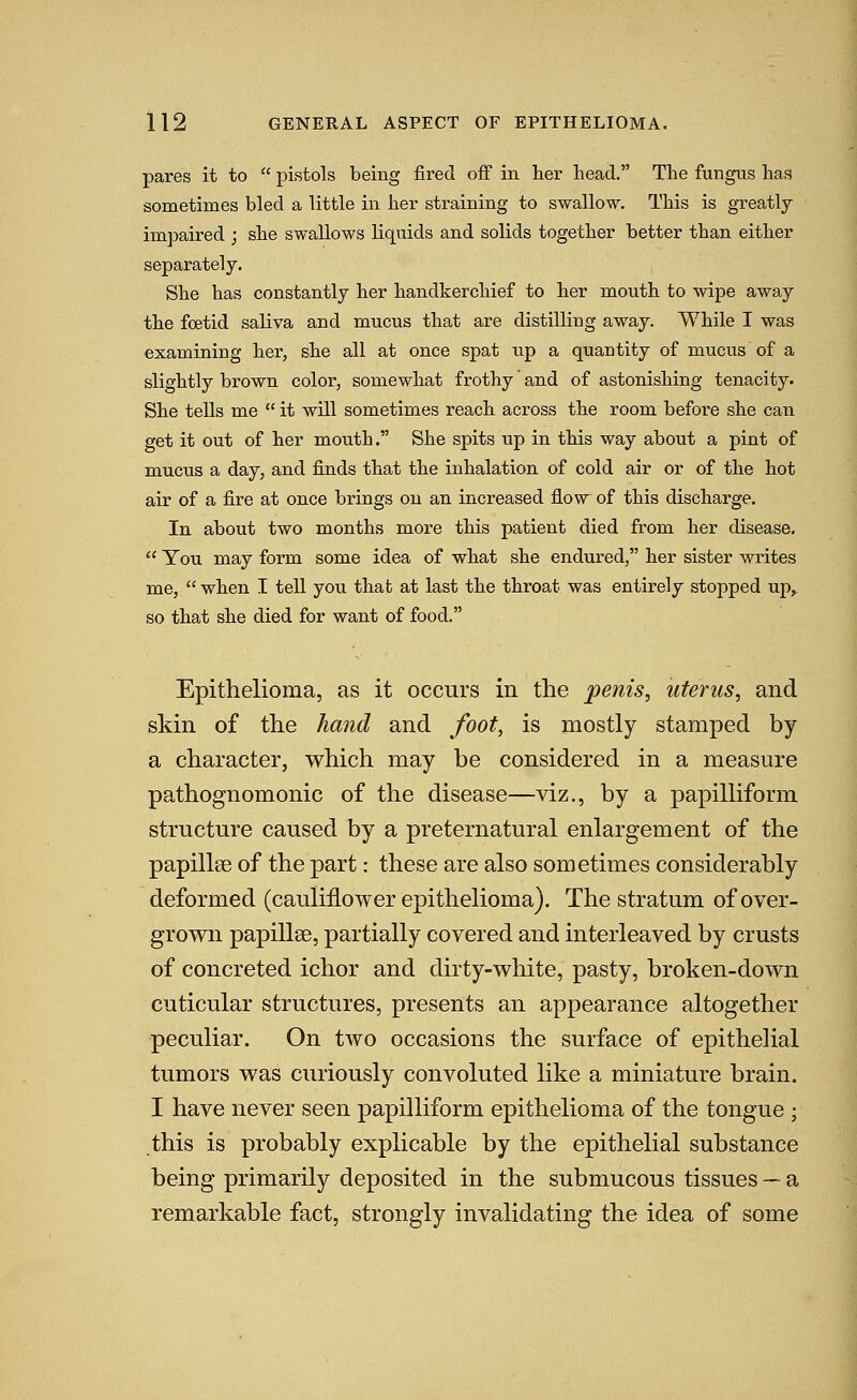 pares it to pistols being fired ofi in her head. The fungus has sometimes bled a little in her straining to swallow. This is greatly impaired ; she swallows liquids and solids together better than either separately. She has constantly her handkerchief to her mouth to wipe away the foetid saliva and mucus that are distilling away. While I was examining her, she all at once spat \xp a quantity of mucus of a slightly brown color, somewhat frothy and of astonishing tenacity. She tells me it will sometimes reach across the room before she can get it out of her mouth. She spits up in this way about a pint of mucus a day, and finds that the inhalation of cold air or of the hot air of a fire at once brings on an increased flow of this discharge. In about two months more this patient died from her disease. You may form some idea of what she endured, her sister writes me, when I tell you that at last the throat was entirely stopped up^ so that she died for want of food. Epithelioma, as it occurs in the penis, uterus, and skin of the hand and foot, is mostly stamped by a character, which may be considered in a measure pathognomonic of the disease—viz., by a papilliform structure caused by a preternatural enlargement of the papillee of the part: these are also sometimes considerably deformed (cauliflower epithelioma). The stratum of over- grown papillge, partially covered and interleaved by crusts of concreted ichor and dirty-white, pasty, broken-down cuticular structures, presents an appearance altogether peculiar. On two occasions the surface of epithelial tumors was curiously convoluted like a miniature brain. I have never seen papilliform epithelioma of the tongue ; this is probably explicable by the epithelial substance being primarily deposited in the submucous tissues — a remarkable fact, strongly invalidating the idea of some