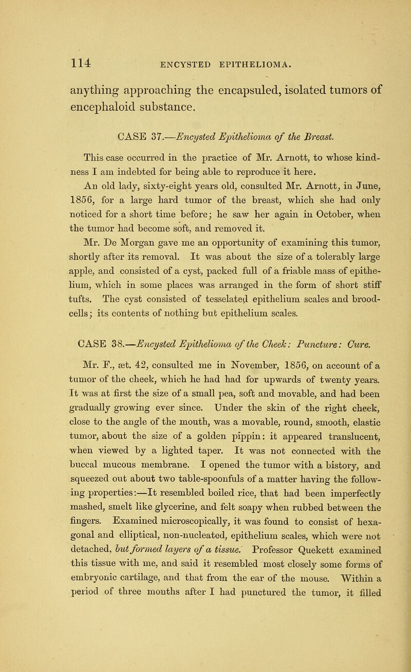 anything approaching the encapsuled, isolated tumors of encephaloid substance, CASE 37.—Encysted Epithelioma of the Breast. Tkis case occurred in the practice of Mr. Arnott, to whose kind- ness I am indebted for being able to reproduce it here. An old lady, sixty-eight years old, consulted Mr. Arnott^ in June, 1856, for a large hard tumor of the breast, which she had only noticed for a short time before; he saw her again in October, when the tumor had become soft, and removed it. Mr. De Morgan gave me an opportunity of examining this tumor, shortly after its removal. It was about the size of a tolerably large apple, and consisted of a cyst, packed full of a friable mass of epithe- lium, which in some places was arranged in the form of short stiff tufts. The cyst consisted of tesselated epithelium scales and brood- cells; its contents of nothing but epithelium scales. CASE 38.—Encysted Epithelioma of the Cheek: Puncture: Cure. Mr. E., set. 42, consulted me in November, 1856, on account of a tumor of the cheek, which he had had for upwards of twenty years. It was at first the size of a small pea, soft and movable, and had been gradually growing ever since. Under the skin of the right cheek, close to the angle of the mouth, was a movable, round, smooth, elastic tumor, about the size of a golden pippin: it appeared translucent, when viewed by a lighted taper. It was not connected with the buccal mucous membrane. I opened the tumor with a history, and squeezed out about two table-spoonfuls of a matter having the follow- ing properties;—It resembled boiled rice, that had been imperfectly mashed, smelt like glycerine, and felt soapy when rubbed between the fingers. Examined microscopically, it was found to consist of hexa- gonal and elliptical, non-nucleated, epithelium scales, which were not ^Qt&GliiBdi, hut formed layers of a tissue. Professor Quekett examined this tissue with me, and said it resembled most closely some forms of embryonic cartUage, and that from the ear of the mouse. Within a period of three months after I had jjunctured the tumor, it filled