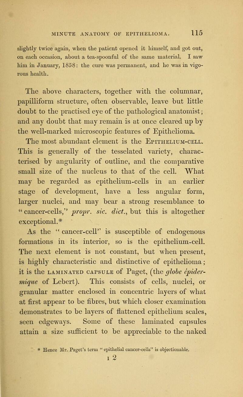 slightly twice again, when the patient opened it himself, and got out, on each occasion, about a tea-spoonful of the same material, I saw him in January, 1858: the cure was permanent, and he was in vigo- rous health. The above characters, together with the columnar, papilliform structure, often observable, leave but little doubt to the practised eye of the pathological anatomist; and any doubt that may remain is at once cleared up by the well-marked microscopic features of Epithelioma. The most abundant element is the Epithelium-cell. This is generally of the tesselated variety, charac- terised by angularity of outline, and the comparative small size of the nucleus to that of the cell. What may be regarded as epithelium-cells in an earlier stage of development, have a less angular form, larger nuclei, and may bear a strong resemblance to  cancer-cells, propr. sic. diet., but this is altogether exceptional.* As the  cancer-cell is susceptible of endogenous formations in its interior, so is the epithelium-cell. The next element is not constant, but when present, is highly characteristic and distinctive of epithelioma; it is the LAMINATED CAPSULE of Paget, (the globe epider- mique of Lebert). This consists of cells, nuclei, or granular matter enclosed in concentric layers of what at first appear to be fibres, but which closer examination demonstrates to be layers of flattened epithelium scales, seen edgeways. Some of these laminated capsules attain a size sufficient to be appreciable to the naked * Hence Mr. Paget's term  epithelial cancer-cells is objectionable. i2