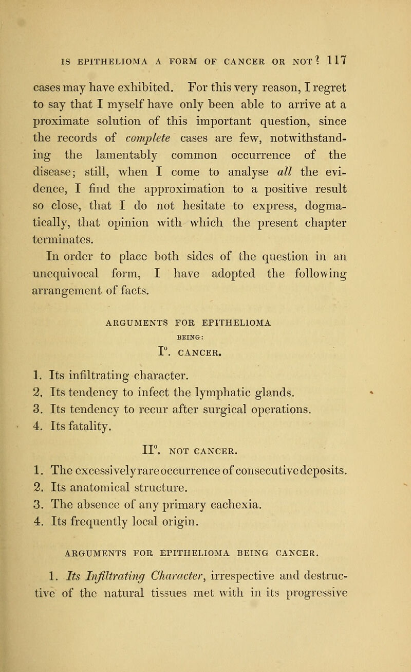 cases may have exhibited. For this very reason, I regret to say that I myself have only been able to arrive at a proximate solution of this important question, since the records of complete cases are few, notwithstand- ing the lamentably common occurrence of the disease; still, when I come to analyse all the evi- dence, I find the approximation to a positive result so close, that I do not hesitate to express, dogma- tically, that opinion with which the present chapter terminates. In order to place both sides of the question in an unequivocal form, I have adopted the following arrangement of facts. ARGUMENTS FOR EPITHELIOMA BEING: 1°. CANCER. 1. Its infiltrating character. 2. Its tendency to infect the lymphatic glands. 3. Its tendency to recur after surgical operations. 4. Its fatality. IF. NOT CANCER. 1. The excessively rare occurrence of consecutive deposits. 2. Its anatomical structure. 3. The absence of any primary cachexia. 4. Its frequently local origin. ARGUMENTS FOR EPITHELIOMA BEING CANCER. 1. Its Infiltrating Character, irrespective and destruc- tive of the natural tissues met with in its progressive