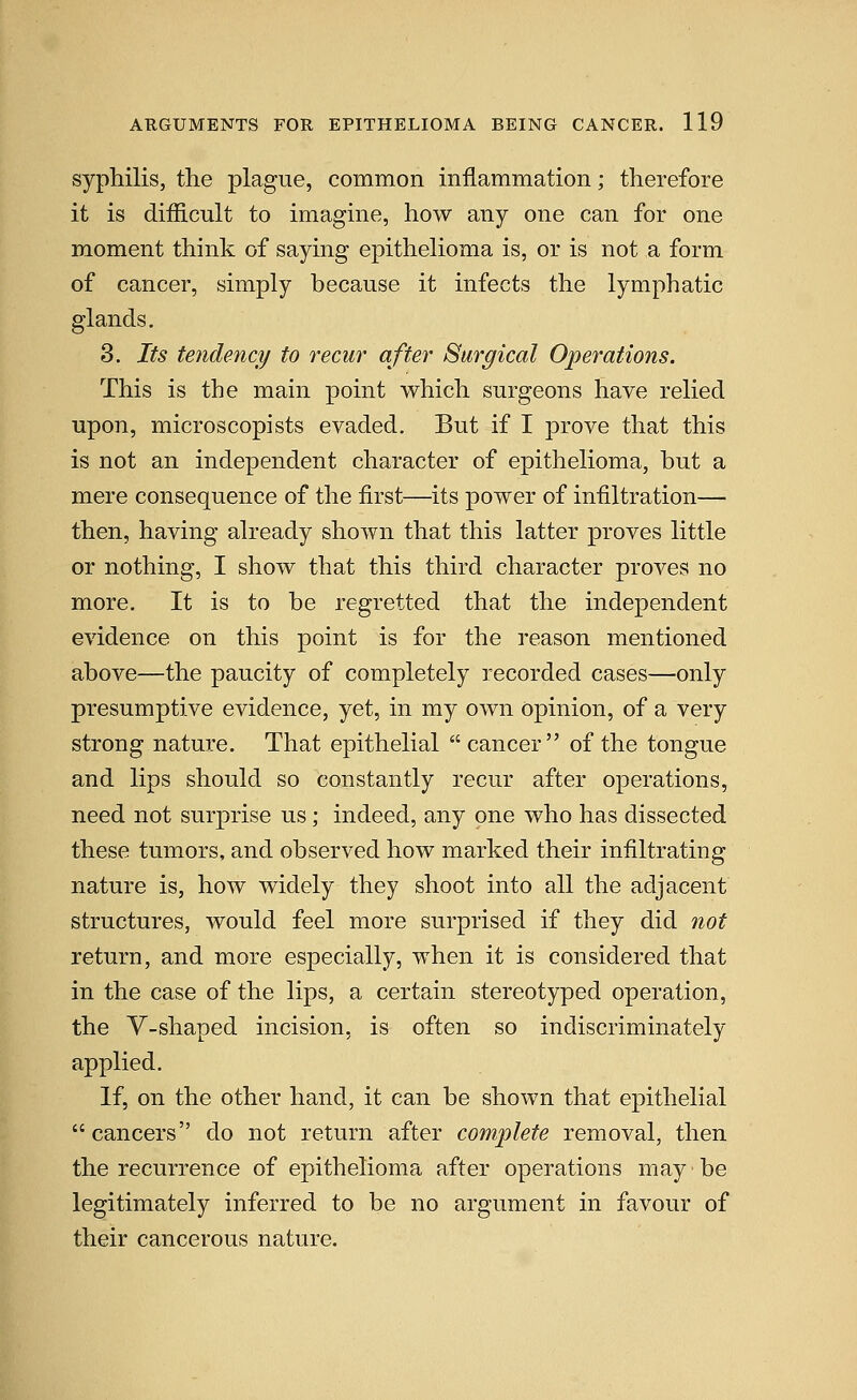 syphilis, the plague, common inflammation; therefore it is diflicult to imagine, how any one can for one moment think of saying epithehoma is, or is not a form of cancer, simply because it infects the lymphatic glands, 3. Its tendency to recur after Surgical Operations. This is the main point which surgeons have relied upon, microscopists evaded. But if I prove that this is not an independent character of epithelioma, but a mere consequence of the first—its power of infiltration— then, having ah^eady shown that this latter proves little or nothing, I show that this third character proves no more. It is to be regretted that the independent evidence on this point is for the reason mentioned above—the paucity of completely recorded cases—only presumptive evidence, yet, in my own opinion, of a very strong nature. That epithelial  cancer of the tongue and lips should so constantly recur after operations, need not surprise us; indeed, any one who has dissected these tumors, and observed how marked their infiltrating nature is, how widely they shoot into all the adjacent structures, would feel more surprised if they did not return, and more especially, when it is considered that in the case of the lips, a certain stereotyped operation, the V-shaped incision, is often so indiscriminately applied. If, on the other hand, it can be shown that epithelial cancers do not return after complete removal, then the recurrence of epithelioma after operations may be legitimately inferred to be no argument in favour of their cancerous nature.