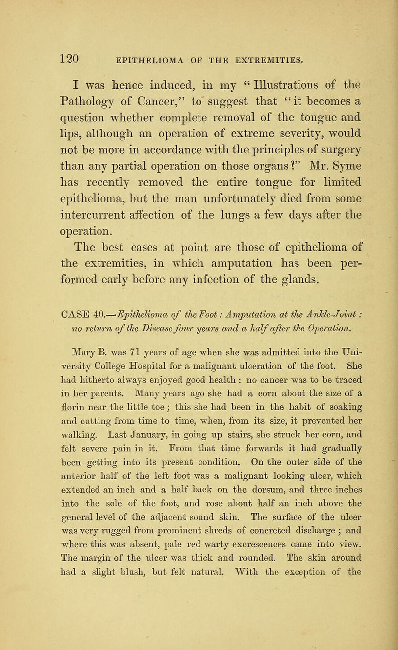 I was hence induced, in my  Illustrations of the Pathology of Cancer, to suggest that it becomes a question whether complete removal of the tongue and lips, although an operation of extreme severity, would not be more in accordance with the principles of surgery than any partial operation on those organs'? Mr. Syme has recently removed the entire tongue for limited epithelioma, but the man unfortunately died from some intercurrent affection of the lungs a few days after the operation. The best cases at point are those of epithelioma of the extremities, in which amputation has been per- formed early before any infection of the glands. CASE 40.—•Epithelioma of the Foot: Amputation at the Anhle-Joint : no return of the Disease four years and a half after the Op)eration. Mary B. was 71 years of age when slie was admitted into tlie Uni- versity College Hospital for a malignant ulceration of the foot. She had hitherto always enjoyed good health : no cancer was to be traced in her parents. Many years ago she had a corn about the size of a florin near the little toe; this she had been in the habit of soaking and cutting from time to time, when, from its size, it prevented her walking. Last January, in going up stairs, she struck her corn, and felt severe pain in it. From that time forwards it had gradually been getting into its present condition. On the outer side of the anterior half of the left foot was a malignant looking ulcer, which extended an inch and a half back on the dorsum, and three inches into the sole of the foot, and rose about half an inch above the general level of the adjacent sound skin. The surface of the ulcer was very rugged from prominent shreds of concreted discharge ; and where this was absent, pale red warty excrescences came into view. The margin of the ulcer was thick and rounded. The skin around had a slight blush, but felt natural. With the exception of the