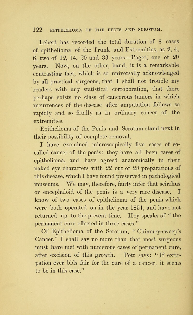 Lebert has recorded the total duration of 8 cases of epithelioma of the Trunk and Extremities, as 2, 4, 6, two of 12, 14, 20 and 33 years—Paget, one of 20 years. Now, on the other, hand, it is a remarkable contrasting fact, which is so universally acknowledged by all practical surgeons, that I shall not trouble my readers with any statistical corroboration, that there perhaps exists no class of cancerous tumors in which recurrences of the disease after amputation follows so rapidly and so fatally as in ordinary cancer of the extremities. Epithelioma of the Penis and Scrotum stand next in their possibility of complete removal. I have examined microscopically five cases of so- called cancer of the penis: they have all been cases of epithelioma, and have agreed anatomically in their naked eye characters with 22 out of 28 preparations of this disease, which I have found preserved in pathological museums. We may, therefore, fairly infer that scirrhus or encephaloid of the penis is a very rare disease. I know of two cases of epithelioma of the penis which were both operated on in the year 1851, and have not returned up to the present time. Hey speaks of  the permanent cure effected in three cases, Of Epithelioma of the Scrotum,  Chimney-sweep's Cancer, I shall say no more than that most surgeons must have met with numerous cases of permanent cure, after excision of this growth. Pott says: *'If extir- pation ever bids fair for the cure of a cancer, it seems to be in this case.