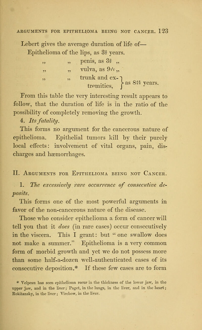 Lebert gives the average duration of life of— Epithelioma of the lips, as Si years. „ „ penis, as 31 „ „ „ vulva, as 9tt „ „ „ trunk and ex-1 . ... >as 8tf years, tremities, J -^ From this table the very interesting result appears to follow, that the duration of life is in the ratio of the possibility of completely removing the growth. 4. Its fatalitj/. This forms no argument for the cancerous nature of epithelioma. Epithelial tumors kill by their purely local effects: involvement of vital organs, pain, dis- charges and haemorrhages. II. Arguments for Epithelioma being not Cancer. 1. The excessively rare occurrence of consecutive de- posits. This forms one of the most powerful arguments in favor of the non-cancerous nature of the disease. Those who consider epithelioma a form of cancer will tell you that it does (in rare cases) occur consecutively in the viscera. This I grant: but  one swallow does not make a summer. Epithelioma is a very common form of morbid growth and yet we do not possess more than some half-a-dozen well-authenticated cases of its consecutive deposition.^ If these few cases are to form * Velpeau has seen epithelioma recur in the thickness of the lower jaw, in the upper jaw, and in the liver; Paget, in the lungs, in the Hver, and in the heart; Eokitansky, in the liver; Vu-chow, in the liver.