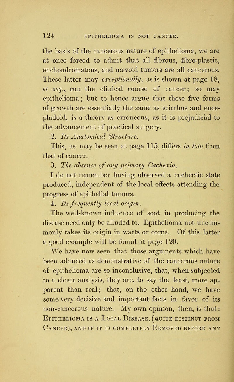 the basis of the cancerous nature of epithelioma, we are at once forced to admit that all fibrous, fibro-plastic, enchondromatous, and naevoid tumors are all cancerous. These latter may excejptioiially^ as is shown at page 18, et seq., run the clinical course of cancer; so may epithelioma; but to hence argue that these five forms of growth are essentially the same as scirrhus and ence- phaloid, is a theory as erroneous, as it is prejudicial to the advancement of practical surger}^ 2. Its Anatomical Structure. This, as may be seen at page 115, differs in toto from that of cancer. 3. The absence of any primary Cachexia. I do not remember having observed a cachectic state produced, independent of the local effects attending the progress of epithelial tumors. 4. Its frequently local origin. The well-known infiuence of soot in producing the disease need only be alluded to. Epithelioma not uncom- monly takes its origin in warts or corns. Of this latter a good example will be found at page 120. AVe have now seen that those arguments which have been adduced as demonstrative of the cancerous nature of epithelioma are so inconclusive, that, when subjected to a closer analysis, they are, to say the least, more ap- parent than real; that, on the other hand, we have some very decisive and important facts in favor of its non-cancerous nature. My own opinion, then, is that: Epithelioma is a Local Disease, (quite distinct from Cancer), and if it is completely Removed before any
