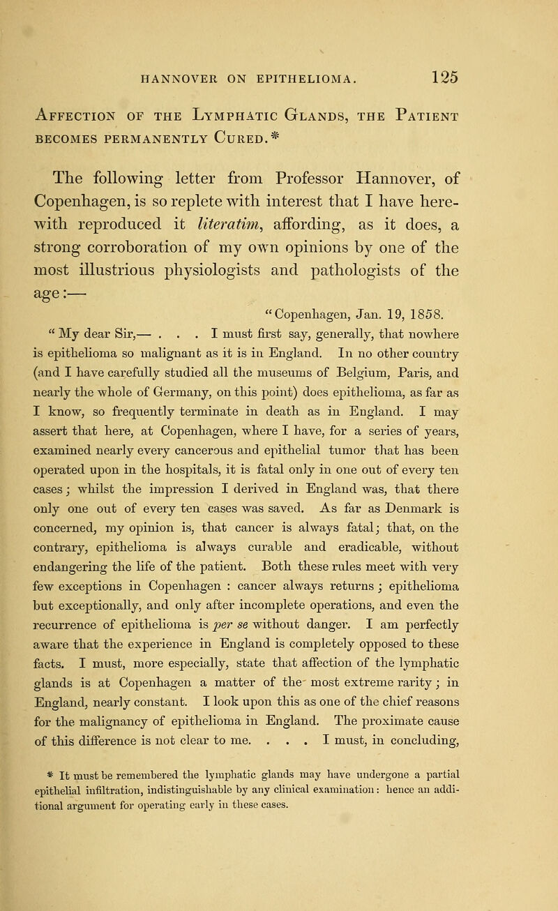 Affection of the Lymphatic Glands, the Patient becomes permanently cured.* The following letter from Professor Hannover, of Copenhagen, is so replete with interest that I have here- with reproduced it literatim^ affording, as it does, a strong corroboration of my own opinions by one of the most illustrious physiologists and pathologists of the age:—  Copenliageii, Jan. 19, 1858.  My dear Sir,— ... I must first say, generally, that nowhere is epithelioma so malignant as it is in England. In no other country (and I have carefully studied all the museums of Belgium, Paris, and nearly the whole of Germany, on this point) does epithelioma, as far as I know, so frequently terminate in death as in England. I may assert that here, at Copenhagen, where I have, for a series of years, examined nearly every cancerous and epithelial tumor that has been operated upon in the hospitals, it is fatal only in one out of every ten cases; whilst the impression I derived in England was, that there only one out of every ten cases was saved. As far as Denmark is concerned, my opinion is, that cancer is always fatal j that, on the contrary, epithelioma is always curable and eradicable, without endangering the life of the patient. Both these rules meet with very few exceptions in Copenhagen : cancer always returns ; epithelioma but exceptionally, and only after incomplete operations, and even the recurrence of epithelioma is per se without danger. I am perfectly aware that the experience in England is completely opposed to these facts. I must, more especially, state that affection of the lymphatic glands is at Copenhagen a matter of the most extreme rarity; in England, nearly constant. I look upon this as one of the chief reasons for the malignancy of epithelioma in England. The proximate cause of this difference is not clear to me. ... I must, in concluding, * It must be remembered the lymphatic glands may have undergone a partial epithelial infiltration, indistinguishable by any clinical examination: hence an addi- tional argument for operating early in these cases.