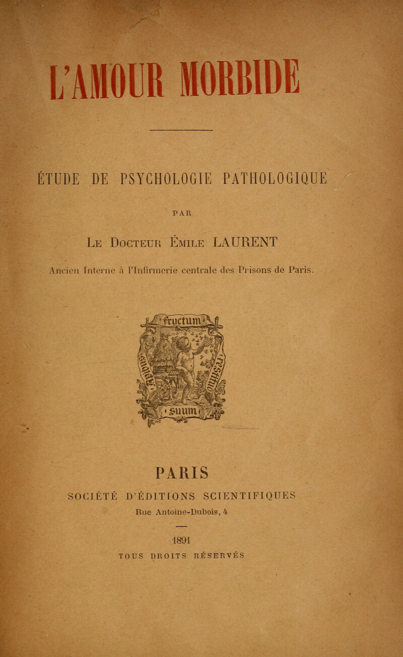 L'AMOUR MORBIDE ÉTUDE DE PSYCHOLOGIE PATHOLOGIQUE PAR Le Docteur Emile LAURENT Ancien riitornc ;i rinlirmorie centrale des Prisons de l*aris. PARIS SOCJÉTÉ D'ÉDITIONS SCIENTIFIQUES Rue Antoine-UulJois, 4 1891 TOUS DROITS RÉSERVÉS