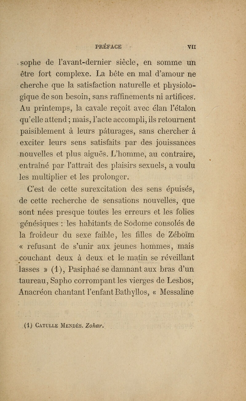 .sophe de l'avant-dernier siècle, en somme un être fort, complexe. La bête en mal d'amour ne cherche que la satisfaction naturelle et physiolo- gique de son besoin, sans raffinements ni artifices'. Au printemps, la cavale reçoit avec élan l'étalon qu'elle attend ; mais, l'acte accompli, ils retournent paisiblement à leurs pâturages, sans chercher à exciter leurs sens satisfaits par des jouissances nouvelles et plus aiguës. L'homme, au contraire, entraîné par l'attrait des plaisirs sexuels, a voulu les multiplier et les prolonger. C'est de cette surexcitation des sens épuisés, de cette recherche de sensations nouvelles, que sont nées presque toutes les erreurs et les folies génésiques : les habitanta de Sodome consolés de la froideur du sexe faible, les filles de Zéboïm « refusant de s'unir aux jeunes hommes, mais couchant deux à deux et le matin se réveillant lasses » (1), Pasiphaé se damnant aux bras d'un taureau, Sapho corrompant les vierges de Lesbos, Anacréon chantant l'enfant Bathyllos, « Messaline ,<1) Catulle Mendès. Zohar.