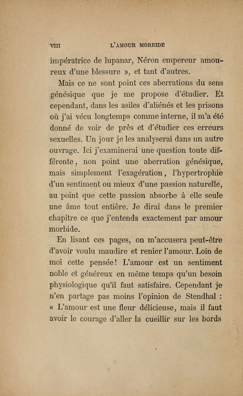 impératrice de lupanar, Néron empereur amou- reux d'une blessure », et tant d'autres. Mais ce ne sont point ces aberrations du sens génésique que je me propose d'étudier. Et cependant, dans les asiles d'aliénés et les prisons où j'ai vécu longtemps comme interne, il m'a été donné de voir de près et d'étudier ces erreurs sexuelles. Un jour je les analyserai dans un autre ouvrage. Ici j'examinerai une question toute dif- férente, non point une aberration génésique,. mais simplement l'exagération, l'hypertrophie d'un sentiment ou mieux d'une passion naturelle, au point que cette passion absorbe à elle seule une âme tout entière. Je dirai dans le premier chapitre ce que j'entends exactement par amour morbide. En lisant ces pages, on m'accusera peut-être d'avoir voulu maudire et renier l'amour. Loin de moi cette pensée! L'amour est un sentiment noble et généreux en même temps qu'un besoin physiologique qu'il faut satisfaire. Cependant je n'en partage pas moins l'opinion de Stendhal : « L'amour est une fleur délicieuse, mais il faut avoir le courage d'aller la cueillir sur les bords