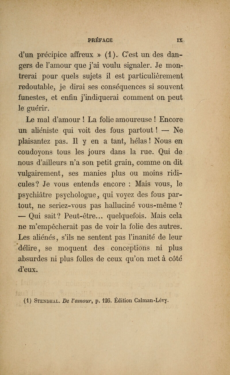 d'un précipice affreux » (1). C'est un des dan- gers de l'amour que j'ai voulu signaler. Je mon- trerai pour quels sujets il est particulièrement redoutable, je dirai ses conséquences si souvent funestes, et enfin j'indiquerai comment on peut le guérir. Le mal d'amour ! La folie amoureuse ! Encore un aliéniste qui voit des fous partout ! — Ne plaisantez pas. Il y en a tant, hélas ! Nous en coudoyons tous les jours dans la rue. Qui de nous d'ailleurs n'a son petit grain, comme on dit vulgairement, ses manies plus ou moins ridi- cules? Je vous entends encore : Mais vous, le psychiatre psychologue, qui voyez des fous par- tout, ne seriez-vous pas halluciné vous-même ? — Qui sait? Peut-être... quelquefois. Mais cela ne m'empêcherait pas de voir la folie des autres. Les aliénés, s'ils ne sentent pas l'inanité de leur délire, se moquent des conceptions ni plus absurdes ni plus folles de ceux qu'on met à côté d'eux. {1) Stendhal. De l'amour^ p. 126. Édition Calman-Lévy.