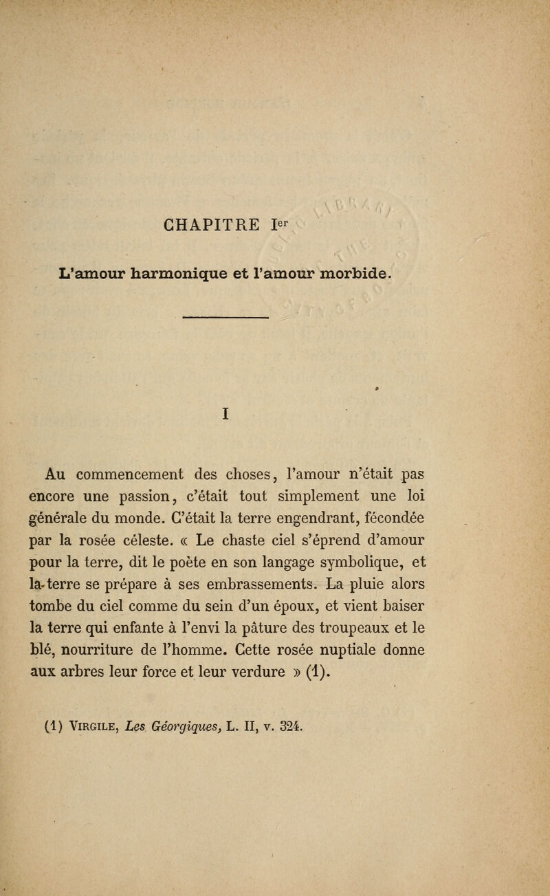 CHAPITRE 1er L'amour harmonique et l'amour morbide. Au commencement des choses, l'amour n'était pas encore une passion, c'était tout simplement une loi générale du monde. C'était la terre engendrant, fécondée par la rosée céleste. « Le chaste ciel s'éprend d'amour pour la terre, dit le poète en son langage symbolique, et la^ terre se prépare à ses embrassements. La pluie alors tombe du ciel comme du sein d'un époux, et vient baiser la terre qui enfante à l'envi la pâture des troupeaux et le blé, nourriture de l'homme. Cette rosée nuptiale donne aux arbres leur force et leur verdure » (1). (1) Virgile, Les Géorgiques, L. II, v. 324.