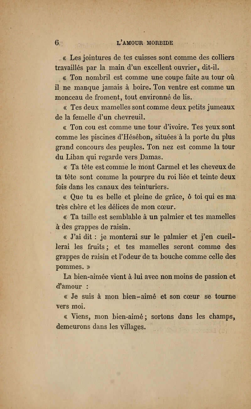 . « Les jointures de tes cuisses sont comme des colliers travaillés par la main d'un excellent ouvrier, dit-il. « Ton nombril est comme une coupe faite au tour où il ne manque jamais à boire. Ton ventre est comme un monceau de froment, tout environné de lis. (( Tes deux mamelles sont comme deux petits jumeaux de la femelle d'un chevreuil. (( Ton cou est comme une tour d'ivoire. Tes yeux sont comme les piscines d'Hésébon, situées à la porte du plus grand concours des peuples. Ton nez est comme la tour du Liban qui regarde vers Damas. « Ta tête est comme le mont Garmel et les cheveux de ta tête sont comme la pourpre du roi liée et teinte deux fois dans les canaux des teinturiers. « Que tu es belle et pleine de grâce, ô toi qui es ma très chère et les délices de mon cœur. « Ta taille est semblable à un palmier et tes mamelles à des grappes de raisin. « J'ai dit : je monterai sur le palmier et j'en cueil- lerai les fruits ; et tes mamelles seront comme des grappes de raisin et l'odeur de ta bouche comme celle des pommes. » La bien-aimée vient à lui avec non moins de passion et d'amour : « Je suis à mon bien-aimé et son cœur se tourne vers moi. (c Viens, mon bien-aimé; sortons dans les champs, demeurons dans les villages.