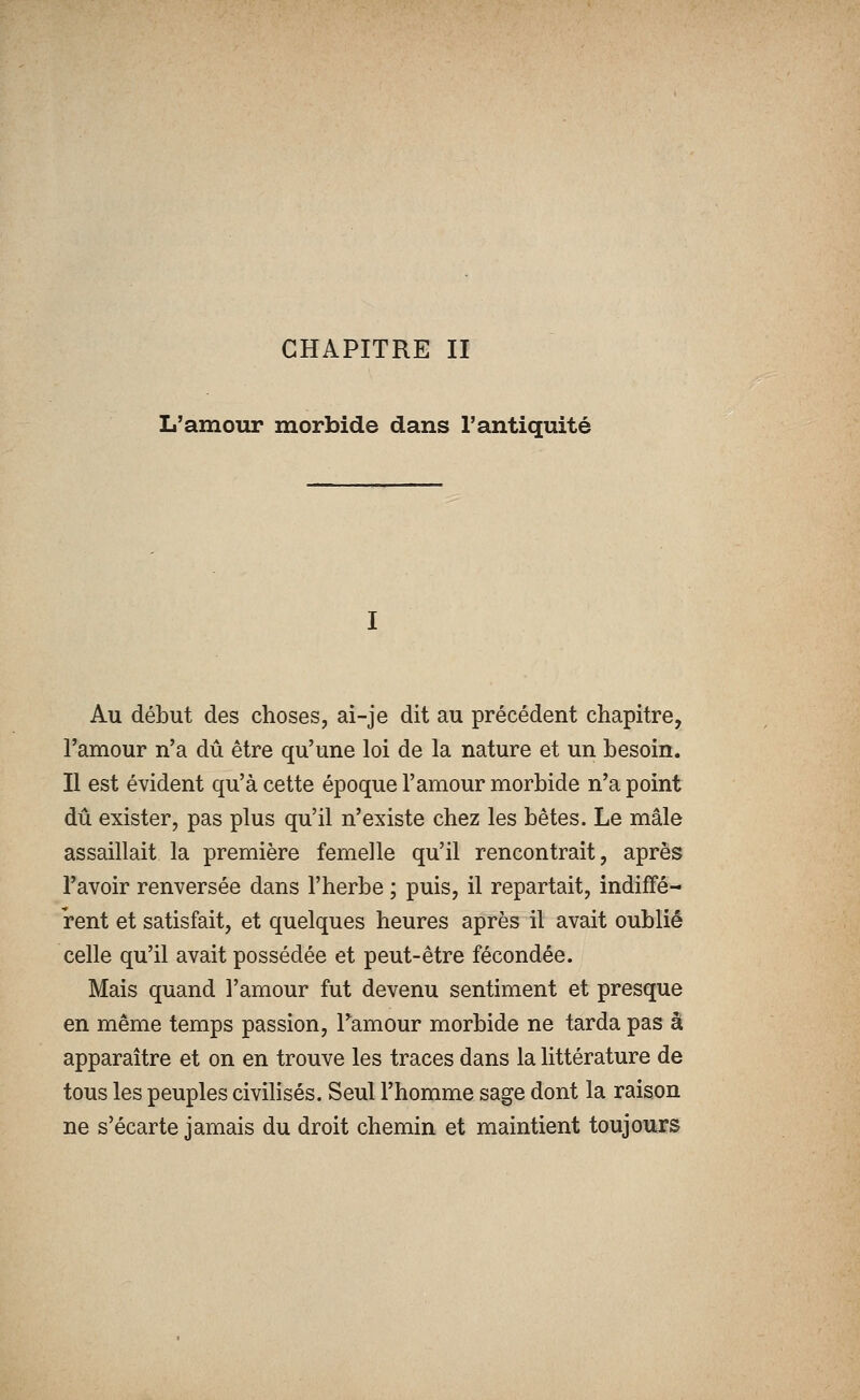 L'amour morbide dans l'antiquité Au début des choses, ai-je dit au précédent chapitre, l'amour n'a dû être qu'une loi de la nature et un besoin. Il est évident qu'à cette époque l'amour morbide n'a point dû exister, pas plus qu'il n'existe chez les bêtes. Le mâle assaillait la première femelle qu'il rencontrait, après l'avoir renversée dans l'herbe ; puis, il repartait, indiffé- rent et satisfait, et quelques heures après il avait oublié celle qu'il avait possédée et peut-être fécondée. Mais quand l'amour fut devenu sentiment et presque en même temps passion, Tamour morbide ne tarda pas à apparaître et on en trouve les traces dans la littérature de tous les peuples civilisés. Seul l'homme sage dont la raison ne s'écarte jamais du droit chemin et maintient toujours