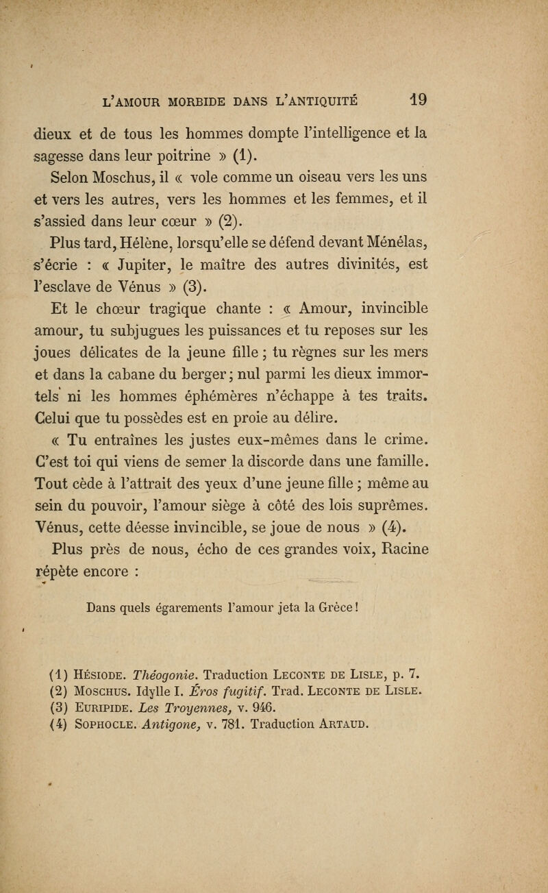 dieux et de tous les hommes dompte l'intelligence et la sagesse dans leur poitrine » (1). Selon Moschus, il « vole comme un oiseau vers les uns et vers les autres, vers les hommes et les femmes, et il s'assied dans leur cœur )) (2). Plus tard, Hélène, lorsqu'elle se défend devant Ménélas, s'écrie : « Jupiter, le maître des autres divinités, est l'esclave de Vénus » (3). Et le chœur tragique chante : « Amour, invincible amour, tu subjugues les puissances et tu reposes sur les joues délicates de la jeune fille ; tu règnes sur les mers et dans la cabane du berger; nul parmi les dieux immor- tels ni les hommes éphémères n'échappe à tes traits. Celui que tu possèdes est en proie au délire. « Tu entraînes les justes eux-mêmes dans le crime. C'est toi qui viens de semer la discorde dans une famille. Tout cède à l'attrait des yeux d'une jeune fille ; même au sein du pouvoir, l'amour siège à côté des lois suprêmes. Vénus, cette déesse invincible, se joue de nous » (4). Plus près de nous, écho de ces grandes voix. Racine répète encore : Dans quels égarements l'amour jeta la Grèce ! (1) Hésiode. Théogonie. Traduction Leconte de Lisle, p. 7. (2) Moschus. Idylle I. Éros fugitif. Trad. Leconte de Lisle. (3) Euripide. Les Troyennes, v. 946. (4) Sophocle.^n^one^ v. 781. Traduction Artaud.