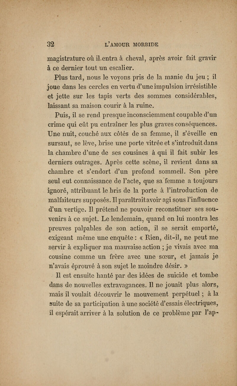 magistrature où il.entra à cheval, après avoir fait gravir à ce dernier tout un escalier. Plus tard, nous le voyons pris de la manie du jeu ; il joue dans les cercles en vertu d'une impulsion irrésistible et jette sur les tapis verts des sommes considérables, laissant sa maison courir à la ruine. Puis, il se rend presque inconsciemment coupable d'un crime qui eût pu entraîner les plus graves conséquences. Une nuit, couché aux côtés de sa femme, il s'éveille en sursaut, se lève, brise une porte vitrée et s'introduit dans la chambre d'une de ses cousines à qui il fait subir les derniers outrages. Après cette scène, il revient dans sa chambre et s'endort d'un profond sommeil. Son père seul eut connaissance de l'acte, que sa femme a toujours ignoré, attribuant le bris de la porte à l'introduction de malfaiteurs supposés. Il paraîtrait avoir agi sous l'influence d'un vertige. Il prétend ne pouvoir reconstituer ses sou- venirs à ce sujet. Le lendemain, quand on lui montra les preuves palpables de son action, il se serait emporté, exigeant même une enquête : (( Rien, dit-il, ne peut me servir à expliquer ma mauvaise action ; je vivais avec ma cousine comme un frère avec une sœur, et jamais je n'avais éprouvé à son sujet le moindre désir. » Il est ensuite hanté par des idées de suicide et tombe dans de nouvelles extravagances. Il ne jouait plus alors, mais il voulait découvrir le mouvement perpétuel ; à la suite de sa participation à une société d'essais électriques, il espérait arriver à la solution de ce problème par l'ap-