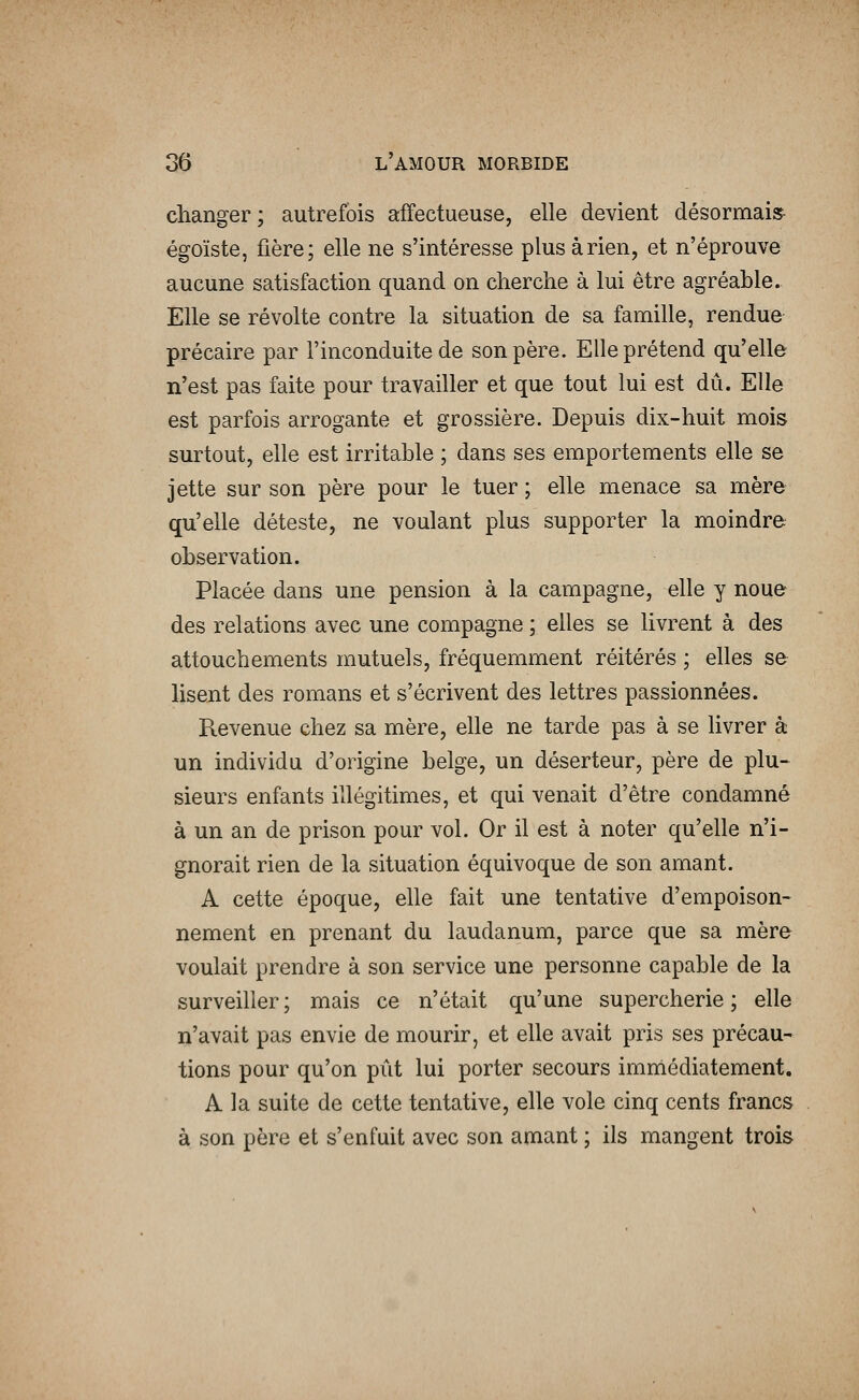 changer ; autrefois affectueuse, elle devient désormais égoïste, fière; elle ne s'intéresse plus à rien, et n'éprouve aucune satisfaction quand on cherche à lui être agréable. Elle se révolte contre la situation de sa famille, rendue précaire par l'inconduite de son père. Elle prétend qu'elle n'est pas faite pour travailler et que tout lui est dû. Elle est parfois arrogante et grossière. Depuis dix-huit mois surtout, elle est irritable ; dans ses emportements elle se jette sur son père pour le tuer ; elle menace sa mère qu'elle déteste, ne voulant plus supporter la moindre observation. Placée dans une pension à la campagne, elle y noue des relations avec une compagne ; elles se livrent à des attouchements mutuels, fréquemment réitérés ; elles se lisent des romans et s'écrivent des lettres passionnées. Revenue chez sa mère, elle ne tarde pas à se livrer à un individu d'origine belge, un déserteur, père de plu~ sieurs enfants illégitimes, et qui venait d'être condamné à un an de prison pour vol. Or il est à noter qu'elle n'i- gnorait rien de la situation équivoque de son amant. A cette époque, elle fait une tentative d'empoison- nement en prenant du laudanum, parce que sa mère voulait prendre à son service une personne capable de la surveiller; mais ce n'était qu'une supercherie; elle n'avait pas envie de mourir, et elle avait pris ses précau- tions pour qu'on pût lui porter secours imnlédiatement. A la suite de cette tentative, elle vole cinq cents francs à son père et s'enfuit avec son amant ; ils mangent trois