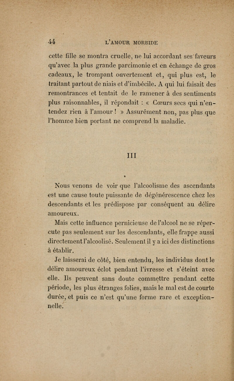 cette fille se montra cruelle, ne lui accordant ses faveurs qu'avec la plus grande parcimonie et en échange de gros cadeaux, le trompant ouvertement et, qui plus est, le traitant partout de niais et d'imbécile. A qui lui faisait des remontrances et tentait de le ramener à des sentiments plus raisonnables, il répondait : (( Cœurs secs qui n'en- tendez rien à l'amour ! » Assurément non, pas plus que l'homme bien portant ne comprend la maladie. III Nous venons de voir que l'alcoolisme des ascendants est une cause toute puissante de dégénérescence chez les descendants et les prédispose par conséquent au délire amoureux. Mais cette influence pernicieuse de l'alcool ne se réper- cute pas seulement sur les descendants, elle frappe aussi directement l'alcoolisé. Seulement il y a ici des distinctions à établir. Je laisserai de côté, bien entendu, les individus dont le délire amoureux éclot pendant l'ivresse et s'éteint avec elle. Ils peuvent sans doute commettre pendant cette période, les plus étranges folies, mais le mal est de courte durée, et puis ce n'est qu'une forme rare et exception- nelle.