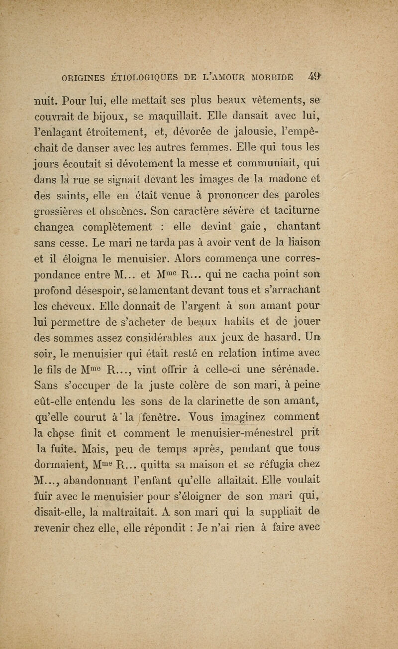 nuit. Pour lui, elle mettait ses plus beaux vêtements, se couvrait de bijoux, se maquillait. Elle dansait avec lui, l'enlaçant étroitement, et, dévorée de jalousie, l'empê- chait de danser avec les autres femmes. Elle qui tous les jours écoutait si dévotement la messe et communiait, qui dans là rue se signait devant les images de la madone et des saints, elle en était venue à prononcer des paroles grossières et obscènes. Son caractère sévère et taciturne changea complètement : elle devint gaie, chantant sans cesse. Le mari ne tarda pas à avoir vent de la liaison et il éloigna le menuisier. Alors commença une corres- pondance entre M... et M™^ R... qui ne cacha point son profond désespoir, se lamentant devant tous et s'arrachant les cheveux. Elle donnait de l'argent à son amant pour lui permettre de s'acheter de beaux habits et de jouer des sommes assez considérables aux jeux de hasard. Un- soir, le menuisier qui était resté en relation intime avec le fils de M^« R..., vint offrir à celle-ci une sérénade. Sans s'occuper de la juste colère de son mari, à peine^ eût-elle entendu les sons de la clarinette de son amant^ qu'elle courut à'ia Tfenêtre. Vous imaginez comment la chose finit et comment le menuisier-ménestrel prit la fuite. Mais, peu de temps après, pendant que tous dormaient, M™^ R... quitta sa maison et se réfugia chez M..., abandonnant l'enfant qu'elle allaitait. Elle voulait fuir avec le menuisier pour s'éloigner de son mari qui, disait-elle, la maltraitait. A son mari qui la suppliait de revenir chez elle, elle répondit : Je n'ai rien à faire avec