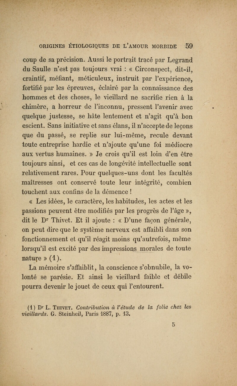 coup de sa précision. Aussi le portrait tracé par Legrand du Saulle n'est pas toujours vrai : ce Circonspect, dit-il, craintif, méfiant, méticuleux, instruit par l'expérience, fortifié par les épreuves, éclairé par la connaissance des hommes et des choses, le vieillard ne sacrifie rien à la chimère, a horreur de l'inconnu, pressent l'avenir avec quelque justesse, se hâte lentement et n'agit qu'à hon escient. Sans initiative et sans élans, il n'accepte de leçons que du passé, se replie sur lui-même, recule devant toute entreprise hardie et n'ajoute qu'une foi médiocre aux vertus humaines. » Je crois qu'il est loin d'en être toujours ainsi, et ces cas de longévité intellectuelle sont relativement rares. Pour quelques-uns dont les facultés maîtresses ont conservé toute leur intégrité, combien touchent aux confins de la démence ! « Les idées, le caractère, les habitudes, les actes et les passions peuvent être modifiés par les progrès de l'âge », dit le D^ Thivet. Et il ajoute : « D'une façon générale, on peut dire que le système nerveux est affaibli dans son fonctionnement et qu'il réagit moins qu'autrefois, même lorsqu'il est excité par des impressions morales de toute nature » (1). La mémoire s'affaiblit, la conscience s'obnubile, la vo- lonté se parésie. Et ainsi le vieillard faible et débile pourra devenir le jouet de ceux qui l'entourent. (1) Dr L. Thivet. Contribution à l'étude de la folie chez les vieillards. G. Steinheil, Paris 1887, p. 43.