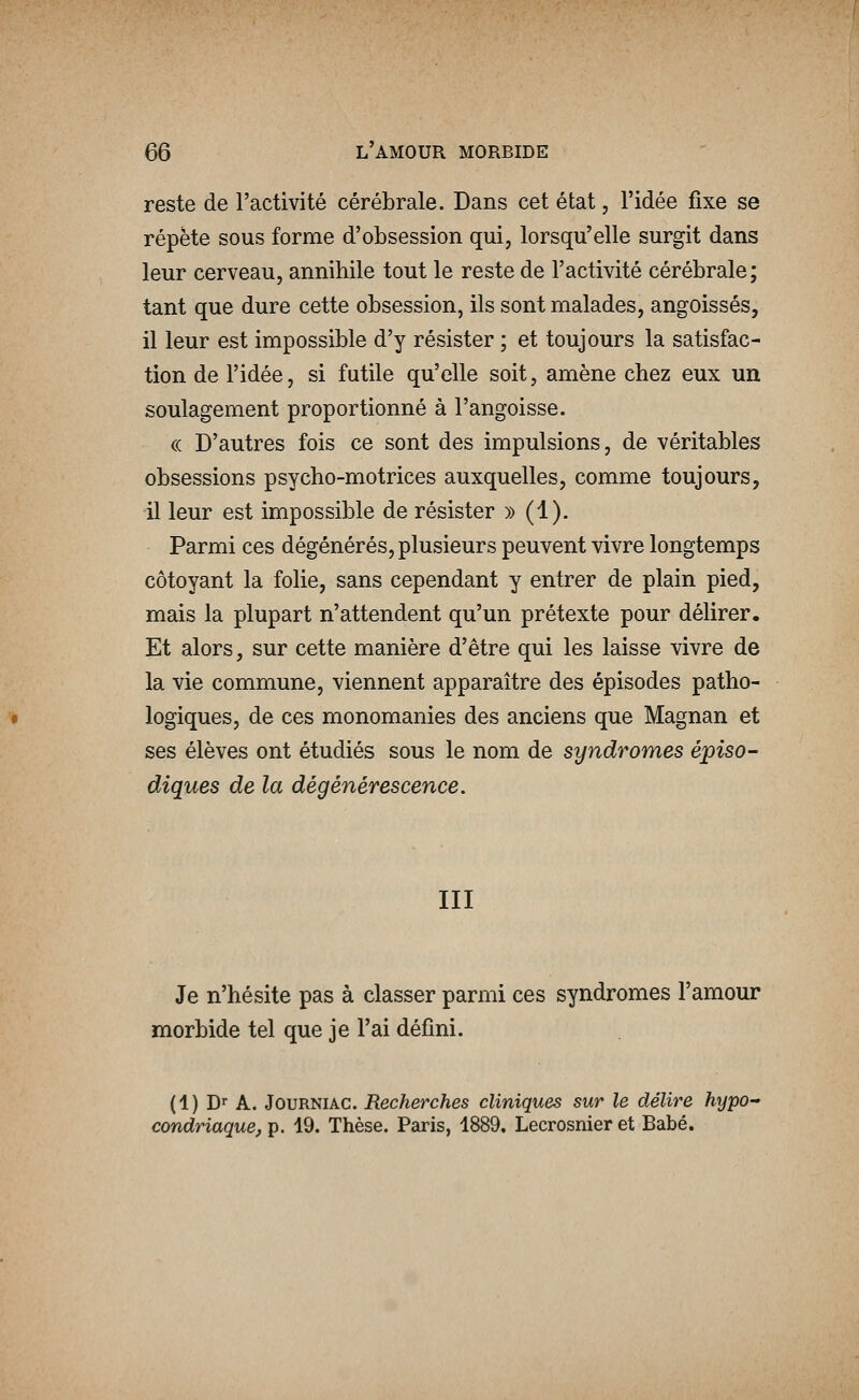 reste de l'activité cérébrale. Dans cet état, l'idée fixe se répète sous forme d'obsession qui, lorsqu'elle surgit dans leur cerveau, annihile tout le reste de l'activité cérébrale; tant que dure cette obsession, ils sont malades, angoissés, il leur est impossible d'y résister ; et toujours la satisfac- tion de l'idée, si futile qu'elle soit, amène chez eux un soulagement proportionné à l'angoisse. (( D'autres fois ce sont des impulsions, de véritables obsessions psycho-motrices auxquelles, comme toujours, il leur est impossible de résister ))(!). Parmi ces dégénérés, plusieurs peuvent vivre longtemps côtoyant la folie, sans cependant y entrer de plain pied, mais la plupart n'attendent qu'un prétexte pour délirer. Et alors, sur cette manière d'être qui les laisse vivre de la vie commune, viennent apparaître des épisodes patho- logiques, de ces monomanies des anciens que Magnan et ses élèves ont étudiés sous le nom de syndromes épiso- diques de la dégénérescence. III Je n'hésite pas à classer parmi ces syndromes l'amour morbide tel que je l'ai défini. (1) D A. JouRNiAC. Recherches cliniques sur le délire hypo- condriaque, p. 19. Thèse. Paris, 1889. Lecrosnier et Babé.