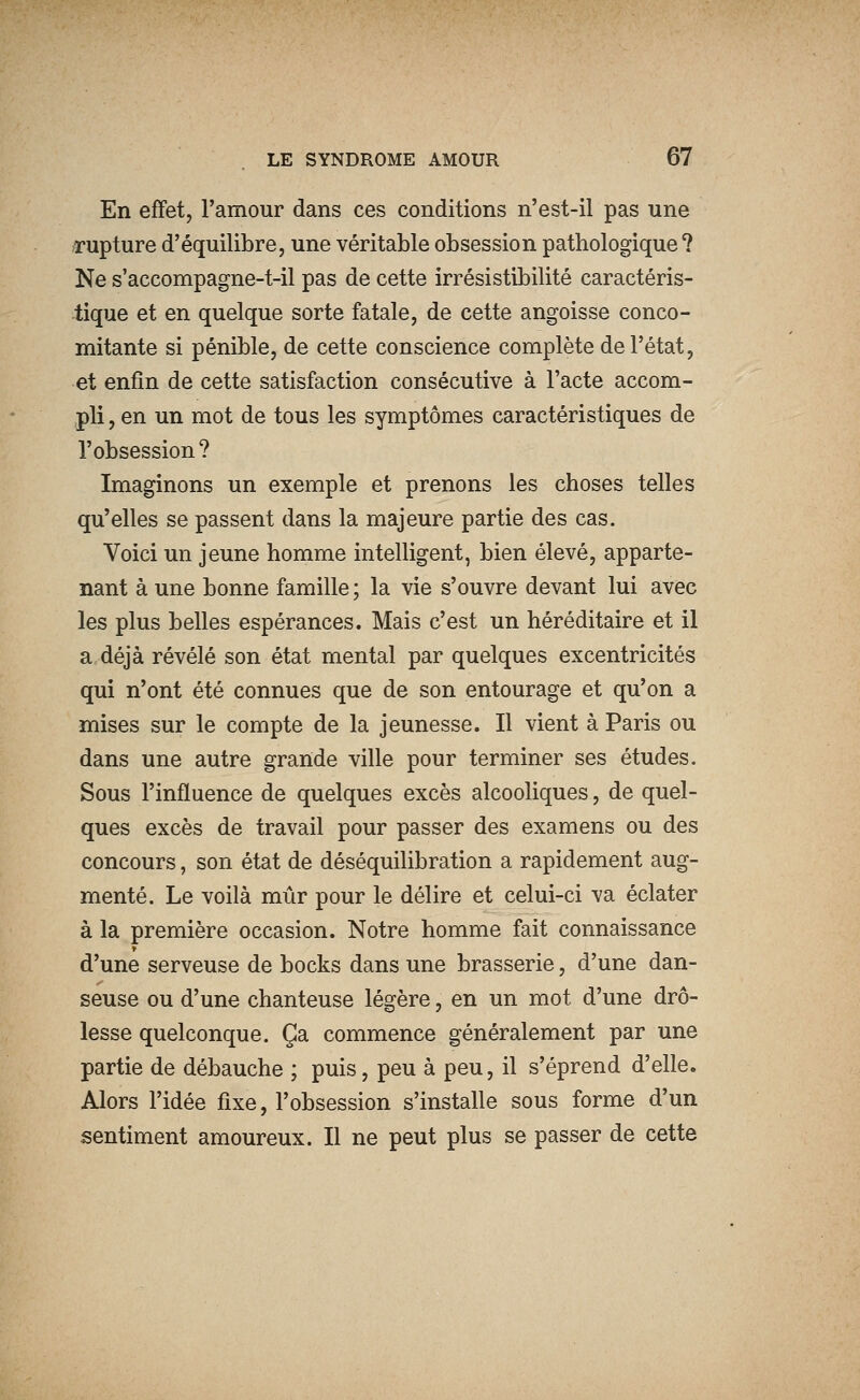 En effet, l'amour dans ces conditions n'est-il pas une ^rupture d'équilibre, une véritable obsession pathologique? Ne s'accompagne-t-il pas de cette irrésistibilité caractéris- tique et en quelque sorte fatale, de cette angoisse conco- mitante si pénible, de cette conscience complète de l'état, et enfin de cette satisfaction consécutive à l'acte accom- pli , en un mot de tous les symptômes caractéristiques de l'obsession? Imaginons un exemple et prenons les choses telles qu'elles se passent dans la majeure partie des cas. Voici un jeune homme intelligent, bien élevé, apparte- nant à une bonne famille ; la vie s'ouvre devant lui avec les plus belles espérances. Mais c'est un héréditaire et il a déjà révélé son état mental par quelques excentricités qui n'ont été connues que de son entourage et qu'on a mises sur le compte de la jeunesse. Il vient à Paris ou dans une autre grande ville pour terminer ses études. Sous l'influence de quelques excès alcooliques, de quel- ques excès de travail pour passer des examens ou des concours, son état de déséquilibration a rapidement aug- menté. Le voilà mûr pour le délire et celui-ci va éclater à la première occasion. Notre homme fait connaissance d'une serveuse de bocks dans une brasserie, d'une dan- seuse ou d'une chanteuse légère, en un mot d'une drô- lesse quelconque. Ça commence généralement par une partie de débauche ; puis, peu à peu, il s'éprend d'elle. Alors l'idée fixe, l'obsession s'installe sous forme d'un sentiment amoureux. Il ne peut plus se passer de cette