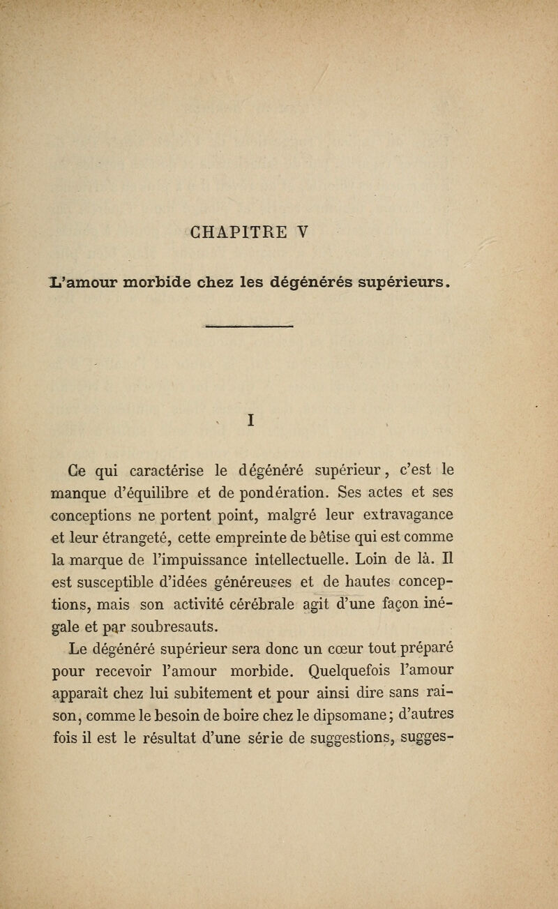 CHAPITRE V là'amour morbide chez les dégénérés supérieurs. Ce qui caractérise le dégénéré supérieur, c'est le manque d'équilibre et de pondération. Ses actes et ses conceptions ne portent point, malgré leur extravagance ei leur étrangeté, cette empreinte de bêtise qui est comme la marque de l'impuissance intellectuelle. Loin de là. Il est susceptible d'idées généreuses et de hautes concep- tions, mais son activité cérébrale agit d'une façon iné- gale et par soubresauts. Le dégénéré supérieur sera donc un cœur tout préparé pour recevoir l'amour morbide. Quelquefois Famour apparaît chez lui subitement et pour ainsi dire sans rai- son, comme le besoin de boire chez le dipsomane ; d'autres fois il est le résultat d'une série de suggestions, sugges-