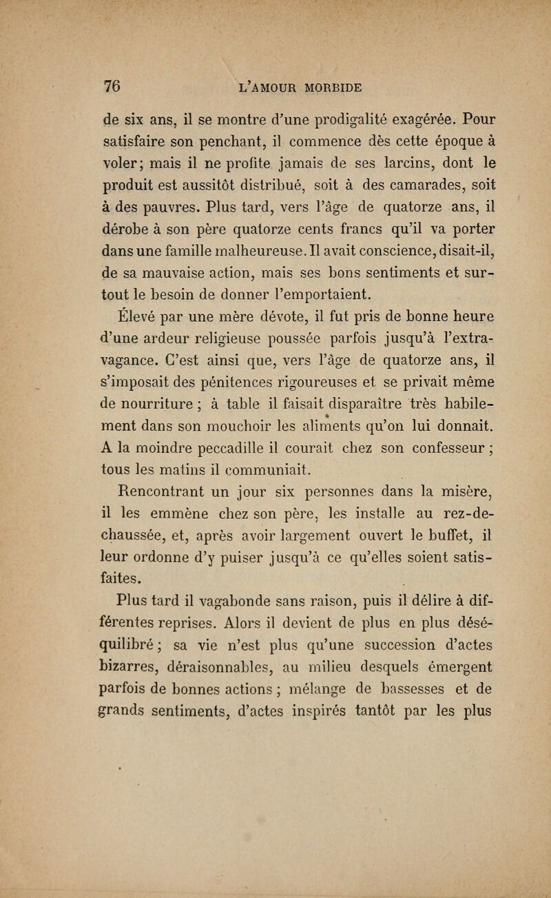 de six ans, il se montre d'une prodigalité exagérée. Pour satisfaire son penchant, il commence dès cette époque à voler; mais il ne profite jamais de ses larcins, dont le produit est aussitôt distribué, soit à des camarades, soit à des pauvres. Plus tard, vers l'âge de quatorze ans, il dérobe à son père quatorze cents francs qu'il va porter dans une famille malheureuse. Il avait conscience, disait-il, de sa mauvaise action, mais ses bons sentiments et sur- tout le besoin de donner l'emportaient. Élevé par une mère dévote, il fut pris de bonne heure d'une ardeur religieuse poussée parfois jusqu'à l'extra- vagance. C'est ainsi que, vers l'âge de quatorze ans, il s'imposait des pénitences rigoureuses et se privait même de nourriture ; à table il faisait disparaître très habile- ment dans son mouchoir les aliments qu'on lui donnait. A la moindre peccadille il courait chez son confesseur ; tous les matins il communiait. Rencontrant un jour six personnes dans la misère, il les emmène chez son père, les installe au rez-de- chaussée, et, après avoir largement ouvert le buffet, il leur ordonne d'y puiser jusqu'à ce qu'elles soient satis- faites. Plus tard il vagabonde sans raison, puis il délire à dif- férentes reprises. Alors il devient de plus en plus désé- quilibré ; sa vie n'est plus qu'une succession d'actes bizarres, déraisonnables, au milieu desquels émergent parfois de bonnes actions ; mélange de bassesses et de grands sentiments, d'actes inspirés tantôt par les plus