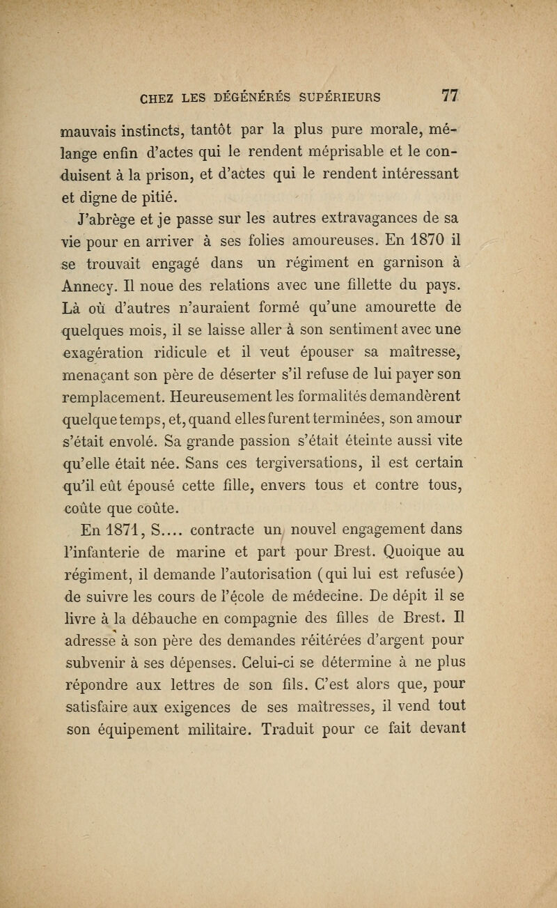 mauvais instincts, tantôt par la plus pure morale, mé- lange enfin d'actes qui le rendent méprisable et le con- duisent à la prison, et d'actes qui le rendent intéressant et digne de pitié. J'abrège et je passe sur les autres extravagances de sa vie pour en arriver à ses folies amoureuses. En 1870 il se trouvait engagé dans un régiment en garnison à Annecy. Il noue des relations avec une fillette du pays. Là où d'autres n'auraient formé qu'une amourette de quelques mois, il se laisse aller à son sentiment avec une exagération ridicule et il veut épouser sa maîtresse, menaçant son père de déserter s'il refuse de lui payer son remplacement. Heureusement les formalités demandèrent quelque temps, et, quand elles furent terminées, son amour s'était envolé. Sa grande passion s'était éteinte aussi vite qu'elle était née. Sans ces tergiversations, il est certain qu'il eût épousé cette fille, envers tous et contre tous, coûte que coûte. En 1871, S.... contracte un nouvel engagement dans l'infanterie de marine et part pour Brest. Quoique au régiment, il demande l'autorisation (qui lui est refusée) de suivre les cours de l'école de médecine. De dépit il se livre à la débauche en compagnie des filles de Brest. Il adresse à son père des demandes réitérées d'argent pour subvenir à ses dépenses. Celui-ci se détermine à ne plus répondre aux lettres de son fils. C'est alors que, pour satisfaire aux exigences de ses maîtresses, il vend tout son équipement militaire. Traduit pour ce fait devant