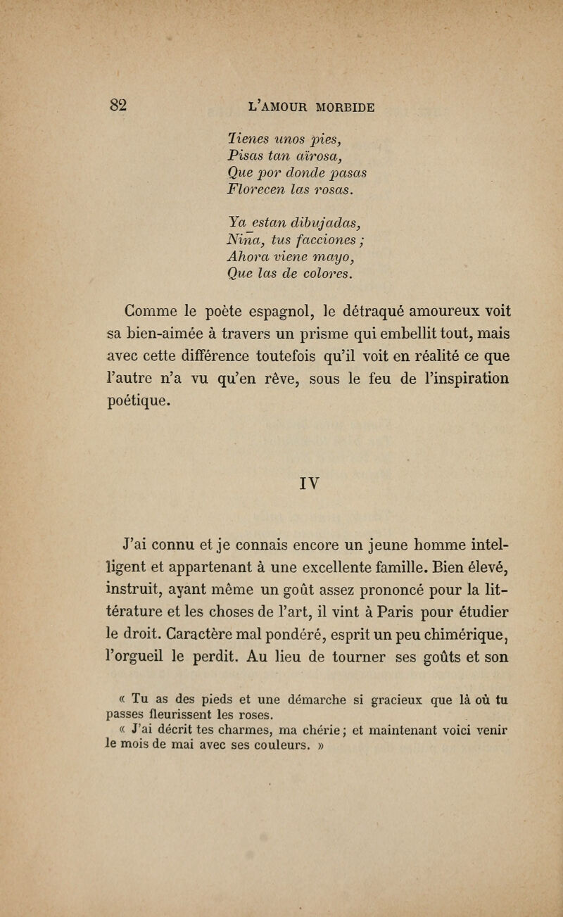 lienes unos pies, Pisas tan awosa, Que por donde pasas Florecen las rosas. Ya estan dibujadas, Nina, tus facciones ; Ahora viene mayo, Que las de colores. Comme le poète espagnol, le détraqué amoureux voit sa Lien-aimée à travers un prisme qui embellit tout, mais avec cette différence toutefois qu'il voit en réalité ce que l'autre n'a vu qu'en rêve, sous le feu de l'inspiration poétique. IV J'ai connu et je connais encore un jeune homme intel- ligent et appartenant à une excellente famille. Bien élevé, instruit, ayant même un goût assez prononcé pour la lit- térature et les choses de l'art, il vint à Paris pour étudier le droit. Caractère mal pondéré, esprit un peu chimérique, l'orgueil le perdit. Au lieu de tourner ses goûts et son « Tu as des pieds et une démarche si gracieux que là où tu passes fleurissent les roses. « J'ai décrit tes charmes, ma chérie ; et maintenant voici venir Je mois de mai avec ses couleurs. »