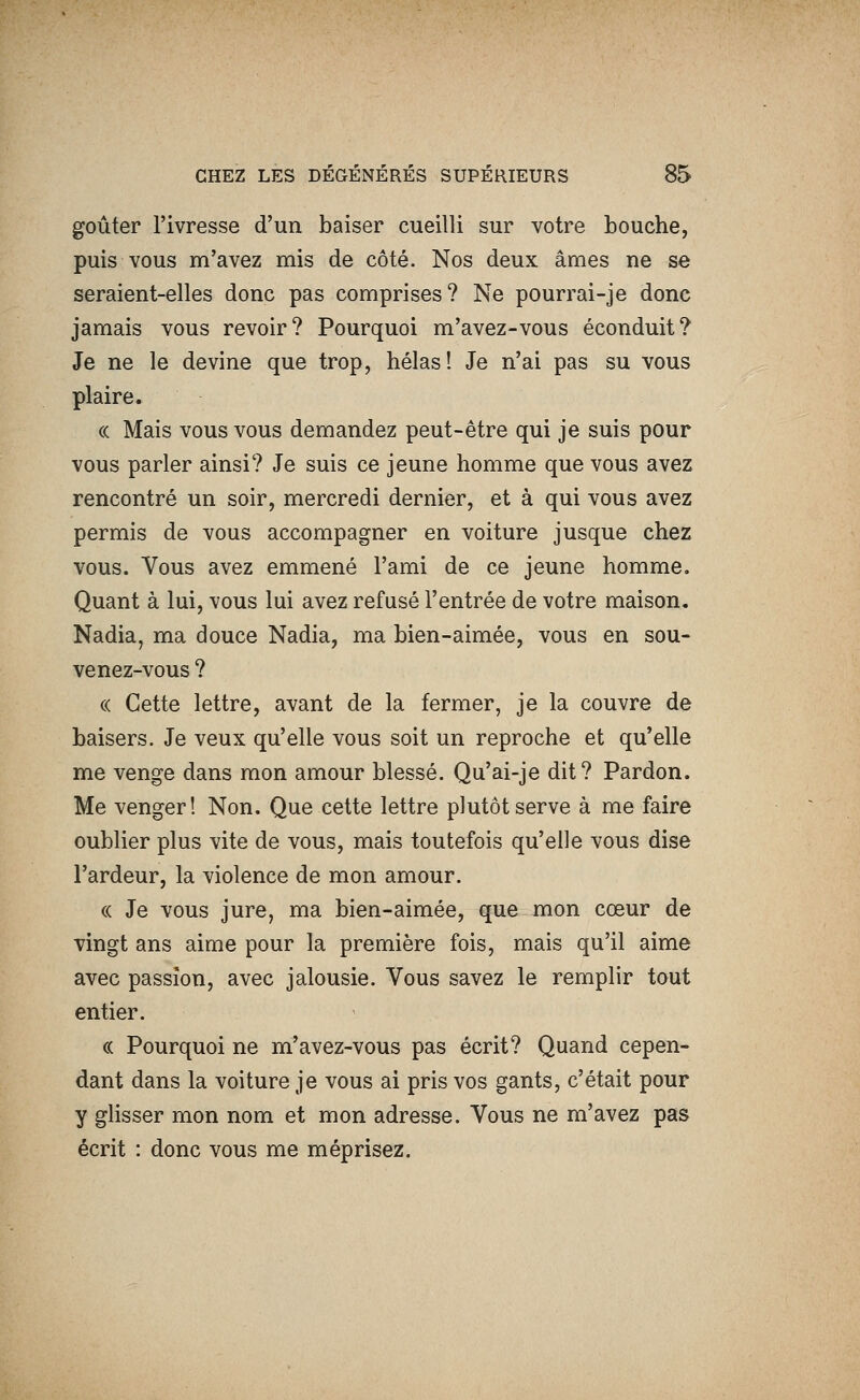 goûter l'ivresse d'un baiser cueilli sur votre bouche, puis vous m'avez mis de côté. Nos deux âmes ne se seraient-elles donc pas comprises? Ne pourrai-je donc jamais vous revoir? Pourquoi m'avez-vous éconduit? Je ne le devine que trop, hélas! Je n'ai pas su vous plaire. « Mais vous vous demandez peut-être qui je suis pour vous parler ainsi? Je suis ce jeune homme que vous avez rencontré un soir, mercredi dernier, et à qui vous avez permis de vous accompagner en voiture jusque chez vous. Vous avez emmené l'ami de ce jeune homme. Quant à lui, vous lui avez refusé l'entrée de votre maison. Nadia, ma douce Nadia, ma bien-aimée, vous en sou- venez-vous ? (( Cette lettre, avant de la fermer, je la couvre de baisers. Je veux qu'elle vous soit un reproche et qu'elle me venge dans mon amour blessé. Qu'ai-je dit? Pardon. Me venger! Non. Que cette lettre plutôt serve à me faire oublier plus vite de vous, mais toutefois qu'elle vous dise l'ardeur, la violence de mon amour. « Je vous jure, ma bien-aimée, que mon cœur de vingt ans aime pour la première fois, mais qu'il aime avec passion, avec jalousie. Vous savez le remplir tout entier. (( Pourquoi ne m'avez-vous pas écrit? Quand cepen- dant dans la voiture je vous ai pris vos gants, c'était pour y ghsser mon nom et mon adresse. Vous ne m'avez pas écrit : donc vous me méprisez.