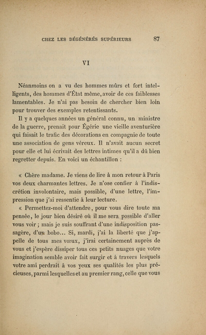 VI Néanmoins on a vu des hommes mûrs et fort intel- ligents, des hommes d'État même, avoir de ces faiblesses lamentables. Je n'ai pas besoin de chercher bien loin pour trouver des exemples retentissants. Il y a quelques années un général connu, un ministre de la guerre, prenait pour Egérie une vieille aventurière qui faisait le trafic des décorations en compagnie de toute une association de gens véreux. Il n'avait aucun secret pour elle et lui écrivait des lettres intimes qu'il a dû bien regretter depuis. En voici un échantillon : c( Chère madame. Je viens de lire à mon retour à Paris vos deux charmantes lettres. Je n'ose confier à l'indis- crétion involontaire, mais possible, d'une lettre, l'im- pression que j'ai ressentie à leur lecture. « Permettez-moi d'attendre, pour vous dire toute ma pensée, le jour bien désiré où il me sera possible d'aller vous voir ; mais je suis souffrant d'une indisposition pas- sagère, d'un bobo... Si, mardi, j'ai la hberté que j'ap- pelle de tous mes vœux, j'irai certainement auprès de vous et j'espère dissiper tous ces petits nuages que votre imagination semble avoir fait surgir et à travers lesquels votre ami perdrait à vos yeux ses qualités les plus pré- cieuses, parmi lesquelles et au premier rang, celle que vous