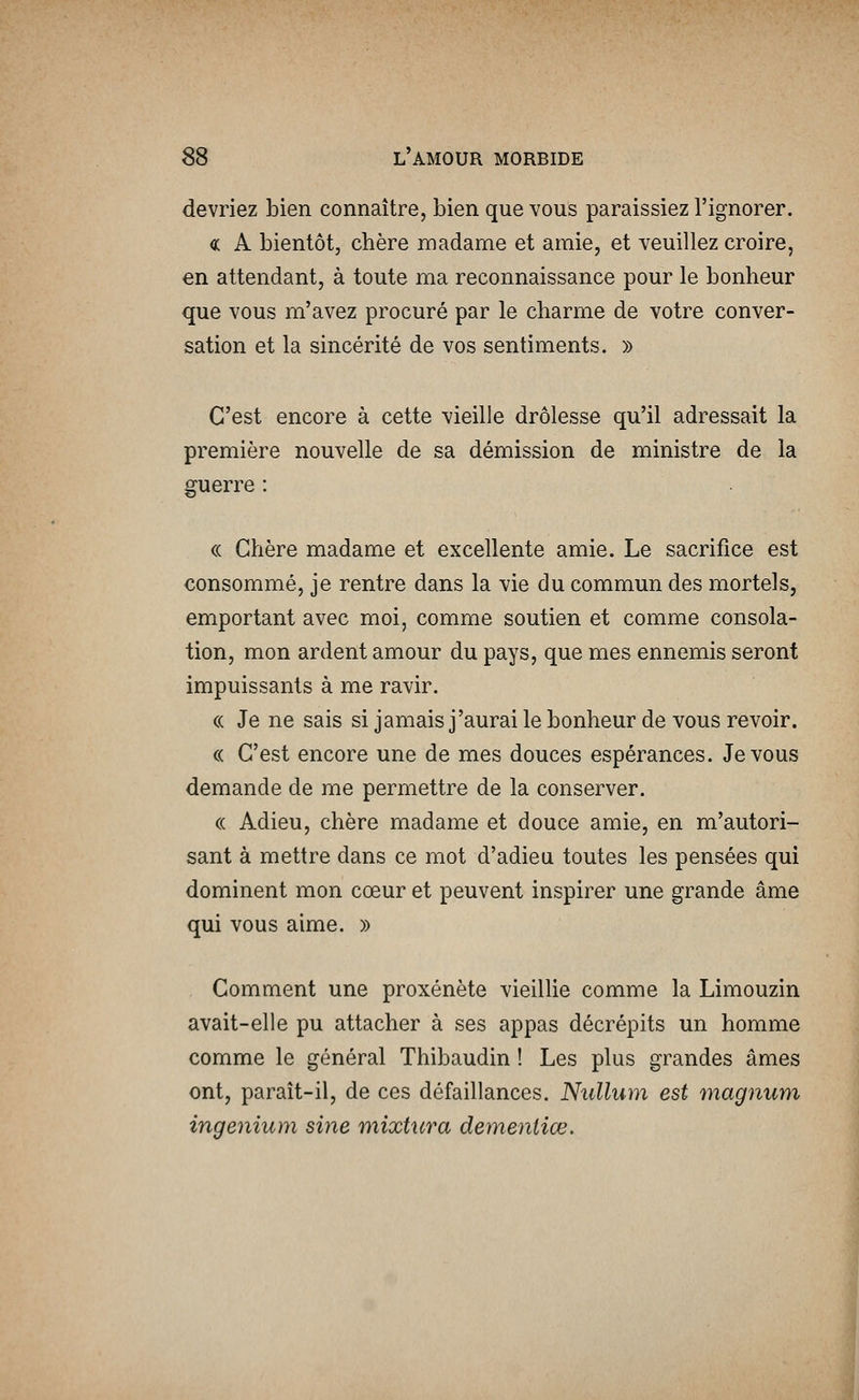 devriez bien connaître, bien que vous paraissiez l'ignorer. « A bientôt, chère madame et amie, et veuillez croire, en attendant, à toute ma reconnaissance pour le bonheur que vous m'avez procuré par le charme de votre conver- sation et la sincérité de vos sentiments. » C'est encore à cette vieille drôlesse qu'il adressait la première nouvelle de sa démission de ministre de la guerre : (( Chère madame et excellente amie. Le sacrifice est consommé, je rentre dans la vie du commun des mortels, emportant avec moi, comme soutien et comme consola- tion, mon ardent amour du pays, que mes ennemis seront impuissants à me ravir. (( Je ne sais si jamais j'aurai le bonheur de vous revoir. « C'est encore une de mes douces espérances. Je vous demande de me permettre de la conserver. (( Adieu, chère madame et douce amie, en m'autori- sant à mettre dans ce mot d'adieu toutes les pensées qui dominent mon cœur et peuvent inspirer une grande âme qui vous aime. » Comment une proxénète vieillie comme la Limouzin avait-elle pu attacher à ses appas décrépits un homme comme le général Thibaudin ! Les plus grandes âmes ont, paraît-il, de ces défaillances. Niillum est magnum ingenium sine mixtura demeniiœ.