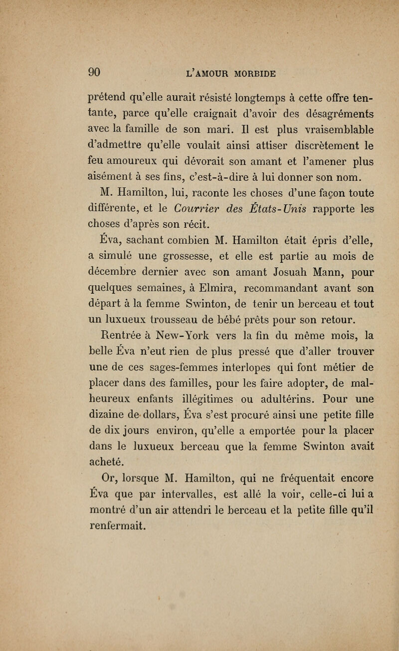 prétend qu'elle aurait résisté longtemps à cette offre ten- tante, parce qu'elle craignait d'avoir des désagréments avec la famille de son mari. Il est plus vraisemblable d'admettre qu'elle voulait ainsi attiser discrètement le feu amoureux qui dévorait son amant et l'amener plus aisément à ses fins, c'est-à-dire à lui donner son nom. M. Hamilton, lui, raconte les choses d'une façon toute différente, et le Courrier des États-Unis rapporte les choses d'après son récit. Eva, sachant combien M. Hamilton était épris d'elle, a simulé une grossesse, et elle est partie au mois de décembre dernier avec son amant Josuah Mann, pour quelques semaines, à Elmira, recommandant avant son départ à la femme Swinton, de tenir un berceau et tout un luxueux trousseau de bébé prêts pour son retour. Rentrée à New-York vers la fm du même mois, la belle Eva n'eut rien de plus pressé que d'aller trouver une de ces sages-femmes interlopes qui font métier de placer dans des familles, pour les faire adopter, de mal- heureux enfants illégitimes ou adultérins. Pour une dizaine de dollars, Éva s'est procuré ainsi une petite fille de dix jours environ, qu'elle a emportée pour la placer dans le luxueux berceau que la femme Swinton avait acheté. Or, lorsque M. Hamilton, qui ne fréquentait encore Eva que par intervalles, est allé la voir, celle-ci lui a montré d'un air attendri le berceau et la petite fille qu'il renfermait.