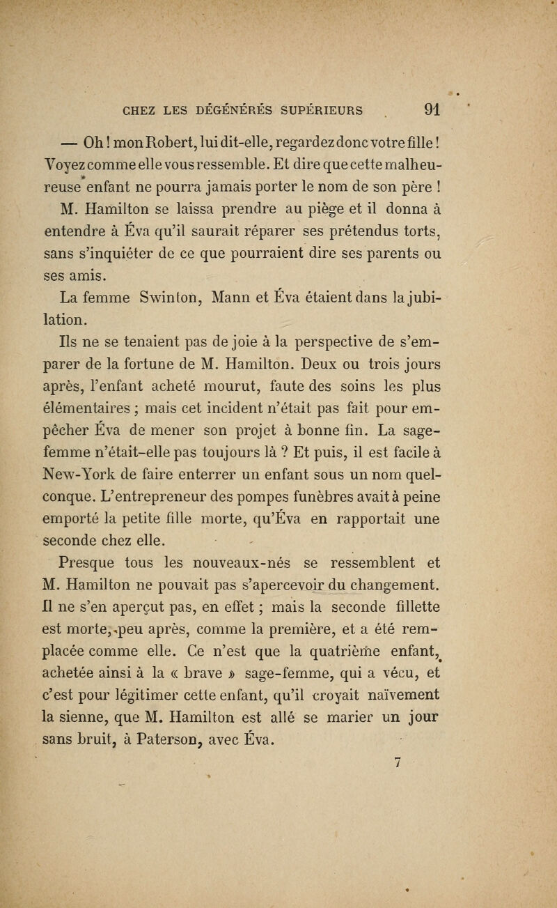 — Oh! mon Robert, lui dit-elle, regardez donc votre fille! Voyez comme elle vous ressemble. Et dire que cette malheu- reuse enfant ne pourra jamais porter le nom de son père ! M. Hamilton se laissa prendre au piège et il donna à entendre à Éva qu'il saurait réparer ses prétendus torts, sans s'inquiéter de ce que pourraient dire ses parents ou ses amis. La femme Swinton, Mann et Eva étaient dans la jubi- lation. Ils ne se tenaient pas de joie à la perspective de s'em- parer de la fortune de M. Hamilton. Deux ou trois jours après, l'enfant acheté mourut, faute des soins les plus élémentaires ; mais cet incident n'était pas fait pour em- pêcher Eva de mener son projet à bonne fin. La sage- femme n'était-elle pas toujours là ? Et puis, il est facile à New-York de faire enterrer un enfant sous un nom quel- conque. L'entrepreneur des pompes funèbres avait à peine emporté la petite fille morte, qu'Éva en rapportait une seconde chez elle. Presque tous les nouveaux-nés se ressemblent et M. Hamilton ne pouvait pas s'apercevoir du changement. Il ne s'en aperçut pas, en efi'et ; mais la seconde fillette est morte, ^peu après, comme la première, et a été rem- placée comme elle. Ce n'est que la quatrièriie enfant, achetée ainsi à la « brave » sage-femme, qui a vécu, et c'est pour légitimer cette enfant, qu'il croyait naïvement la sienne, que M. Hamilton est allé se marier un jour sans bruit, à Paterson, avec Éva. 7