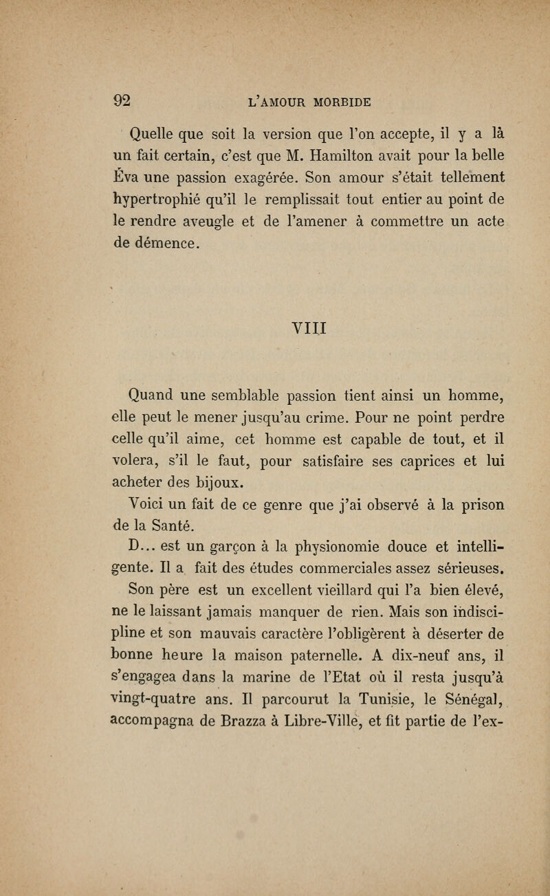 Quelle que soit la version que l'on accepte, il y a là un fait certain, c'est que M. Hamilton avait pour la belle Eva une passion exagérée. Son amour s'était tellement hypertrophié qu'il le remplissait tout entier au point de le rendre aveugle et de l'amener à commettre un acte de démence. VIII Quand une semblable passion tient ainsi un homme, elle peut le mener jusqu'au crime. Pour ne point perdre celle qu'il aime, cet homme est capable de tout, et il volera, s'il le faut, pour satisfaire ses caprices et lui acheter des bijoux. Voici un fait de ce genre que j'ai observé à la prison de la Santé. D... est un garçon à la physionomie douce et intelli- gente. Il a fait des études commerciales assez sérieuses. Son père est un excellent vieillard qui l'a bien élevé, ne le laissant jamais manquer de rien. Mais son indisci- pline et son mauvais caractère l'obligèrent à déserter de bonne heure la maison paternelle. A dix-neuf ans, il s'engagea dans la marine de l'Etat où il resta jusqu'à vingt-quatre ans. Il parcourut la Tunisie, le Sénégal, accompagna de Brazza à Libre-Ville, et fit partie de l'ex-