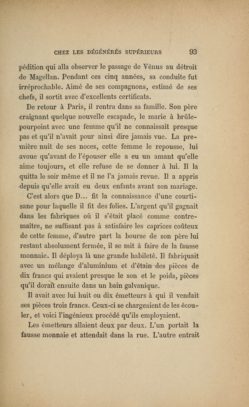 pédition qui alla observer le passage de Vénus au détroit de Magellan. Pendant ces cinq années, sa conduite fut irréprochable. Aimé de ses compagnons, estimé de ses chefs, il sortit avec d'excellents certificats. De retour à Paris, il rentra dans sa famille. Son père craignant quelque nouvelle escapade, le marie à brûle- pourpoint avec une femme qu'il ne connaissait presque pas et qu'il n'avait pour ainsi dire jamais vue. La pre- mière nuit de ses noces, cette femme le repousse, lui -avoue qu'avant de l'épouser elle a eu un amant qu'elle aime toujours, et elle refuse de se donner à lui. Il la quitta le soir même et il ne l'a jamais revue. Il a appris depuis qu'elle avait eu deux enfants avant son mariage. C'est alors que D... fit la connaissance d'une courti- sane pour laquelle il fit des folies. L'argent qu'il gagnait dans les fabriques où il s'était placé comme contre- maître, ne suffisant pas à satisfaire les caprices coûteux de cette femme, d'autre part la bourse de son père lui restant absolument fermée, il se mit à faire de la fausse monnaie. Il déploya là une grande habileté. Il fabriquait avec un mélange d'aluminium et d'étain des pièces de dix francs qui avaient presque le son et le poids, pièces qu'il dorait ensuite dans un bain galvanique. Il avait avec lui huit ou dix émetteurs à qui il vendait ses pièces trois francs. Ceux-ci se chargeaient de les écou- ler, et voici l'ingénieux procédé qu'ils employaient. Les émetteurs allaient deux par deux. L'un portait la fausse monnaie et attendait dans la rue. L'autre entrait