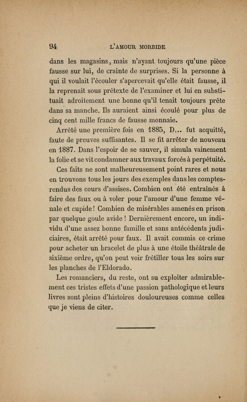 dans les magasins, mais n'ayant toujours qu'une pièce fausse sur lui, de crainte de surprises. Si la personne à qui il voulait l'écouler s'apercevait qu'elle était fausse, il la reprenait sous prétexte de l'examiner et lui en substi- tuait adroitement une bonne qu'il tenait toujours prête dans sa manche. Ils auraient ainsi écoulé pour plus de cinq cent mille francs de fausse monnaie. Arrêté une première fois en 1885, D... fut acquitté, faute de preuves suffisantes. Il se fit arrêter de nouveau en 1887. Dans l'espoir de se sauver, il simula vainement la folie et se vit condamner aux travaux forcés à perpétuité. Ces faits ne sont malheureusement point rares et nous en trouvons tous les jours des exemples dans les comptes- rendus des cours d'assises. Combien ont été entraînés à faire des faux ou à voler pour l'amour d'une femme vé- nale et cupide ! Combien de misérables amenés en prison par quelque goule avide ! Dernièrement encore, un indi- vidu d'une assez bonne famille et sans antécédents judi- ciaires, était arrêté pour faux. Il avait commis ce crime pour acheter un bracelet de plus à une étoile théâtrale de sixième ordre, qu'on peut voir frétiller tous les soirs sur les planches de l'Eldorado. Les romanciers, du reste, ont su exploiter admirable- ment ces tristes effets d'une passion pathologique et leurs livres sont pleins d'histoires douloureuses comme celles que je viens de citer.