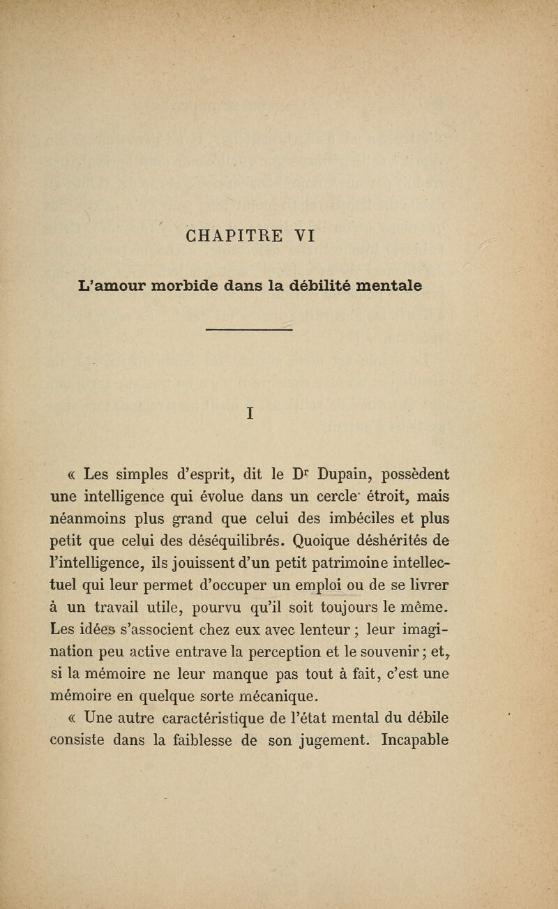 CHAPITRE VI L'amour morbide dans la débilité mentale « Les simples d'esprit, dit le D'^ Dupain, possèdent une intelligence qui évolue dans un cercle étroit, mais néanmoins plus grand que celui des imbéciles et plus petit que celui des déséquilibrés. Quoique déshérités de l'intelligence, ils jouissent d'un petit patrimoine intellec- tuel qui leur permet d'occuper un emploi ou de se livrer à un travail utile, pourvu qu'il soit toujours le même» Les idées s'associent chez eux avec lenteur ; leur imagi- nation peu active entrave la perception et le souvenir ; ety si la mémoire ne leur manque pas tout à fait, c'est une mémoire en quelque sorte mécanique. « Une autre caractéristique de l'état mental du débile consiste dans la faiblesse de son jugement. Incapable