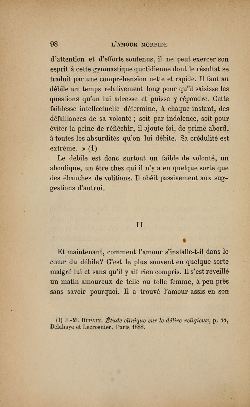 d'attention et d'efforts soutenus, il ne peut exercer son esprit à cette gymnastique quotidienne dont le résultat se traduit par une compréhension nette et rapide. Il faut au débile un temps relativement long pour qu'il saisisse les questions qu'on lui adresse et puisse y répondre. Cette faiblesse intellectuelle détermine, à chaque instant, des défaillances de sa volonté ; soit par indolence, soit pour éviter la peine de réfléchir, il ajoute foi, de prime abord, à toutes les absurdités qu'on lui débite. Sa crédulité est extrême. » (1) Le débile est donc surtout un faible de volonté, un aboulique, un être chez qui il n'y a en quelque sorte que des ébauches de volitions. Il obéit passivement aux sug- gestions d'autrui. II Et maintenant, comment l'amour s'installe-t-il dans le cœur du débile? C'est le plus souvent en quelque sorte malgré lui et sans qu'il y ait rien compris. Il s'est réveillé un matin amoureux de telle ou telle femme, à peu près sans savoir pourquoi. Il a trouvé l'amour assis en son (1) J.-M. DuPAiN. Étude clinique sur le délire religieux, p. 44, Delahaye et Lecrosnier. Paris 1888.