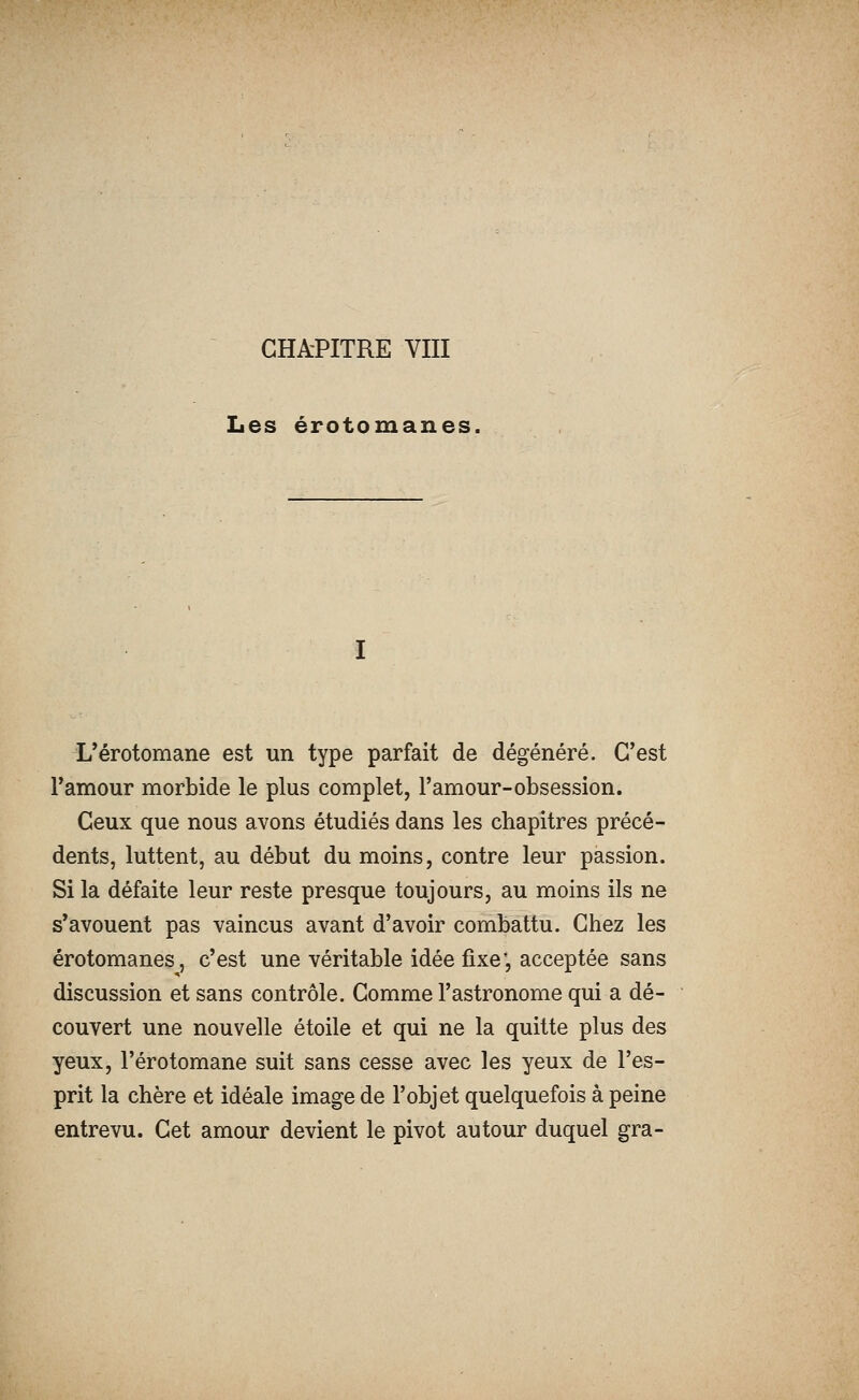 Les érotomanes, L'érotomane est un type parfait de dégénéré. C'est Tamour morbide le plus complet, l'amour-obsession. Ceux que nous avons étudiés dans les chapitres précé- dents, luttent, au début du moins, contre leur passion. Si la défaite leur reste presque toujours, au moins ils ne s'avouent pas vaincus avant d'avoir combattu. Chez les érotomanes, c'est une véritable idée fixe', acceptée sans discussion et sans contrôle. Comme l'astronome qui a dé- couvert une nouvelle étoile et qui ne la quitte plus des yeux, l'érotomane suit sans cesse avec les yeux de l'es- prit la chère et idéale image de l'objet quelquefois à peine entrevu. Cet amour devient le pivot autour duquel gra-