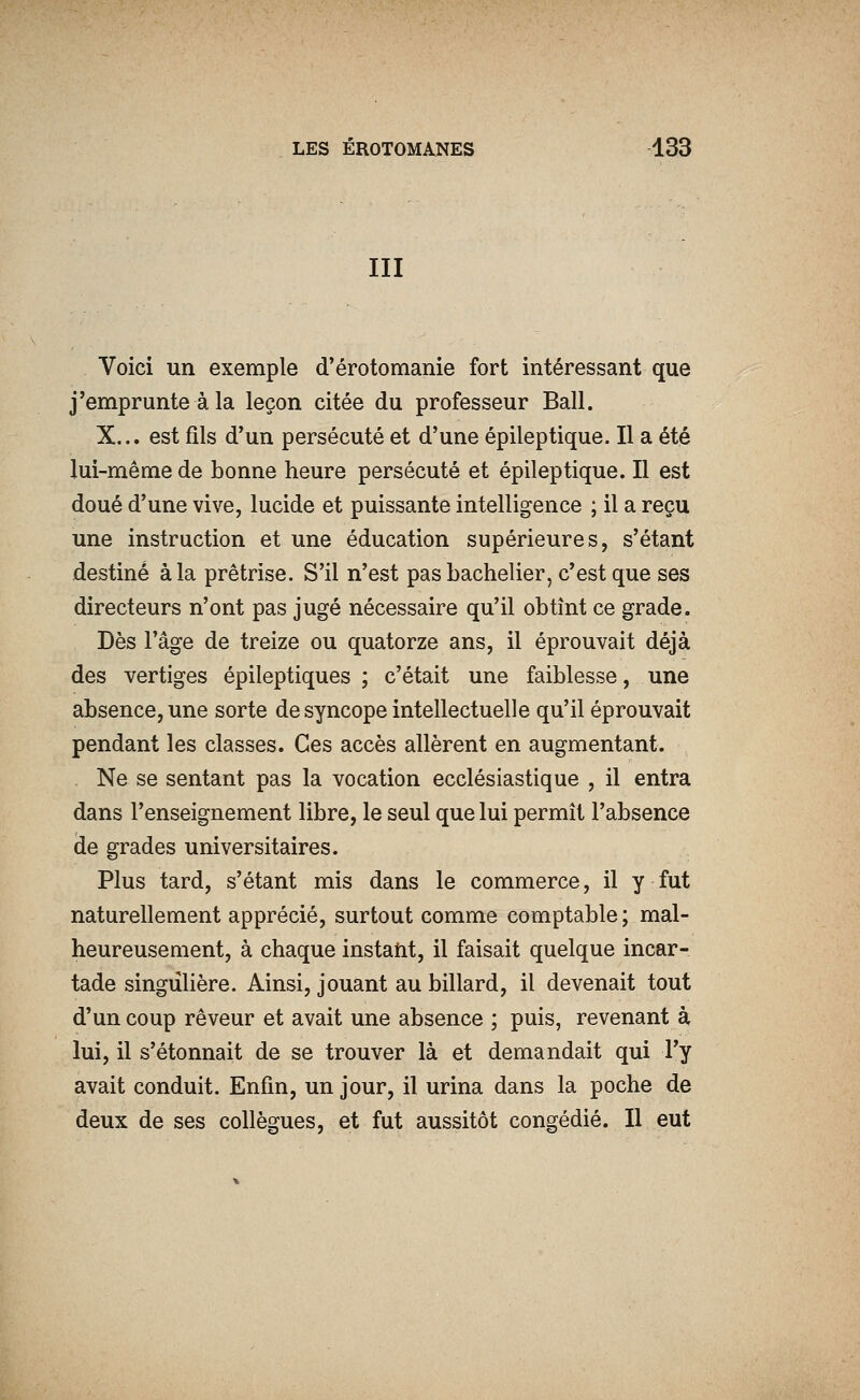 III Voici un exemple d'érotomanie fort intéressant que j'emprunte à la leçon citée du professeur Bail. X... est fils d'un persécuté et d'une épileptique. Il a été lui-même de bonne heure persécuté et épileptique. Il est doué d'une vive, lucide et puissante intelligence ; il a reçu une instruction et une éducation supérieures, s'étant destiné à la prêtrise. S'il n'est pas bachelier, c'est que ses directeurs n'ont pas jugé nécessaire qu'il obtînt ce grade. Dès l'âge de treize ou quatorze ans, il éprouvait déjà des vertiges épileptiques ; c'était une faiblesse, une absence, une sorte de syncope intellectuelle qu'il éprouvait pendant les classes. Ces accès allèrent en augmentant. . Ne se sentant pas la vocation ecclésiastique , il entra dans l'enseignement libre, le seul que lui permît l'absence de grades universitaires. Plus tard, s'étant mis dans le commerce, il y fut naturellement apprécié, surtout comme comptable ; mal- heureusement, à chaque instatit, il faisait quelque incar- tade singulière. Ainsi, jouant au billard, il devenait tout d'un coup rêveur et avait une absence ; puis, revenant à lui, il s'étonnait de se trouver là et demandait qui l'y avait conduit. Enfin, un jour, il urina dans la poche de deux de ses collègues, et fut aussitôt congédié. Il eut