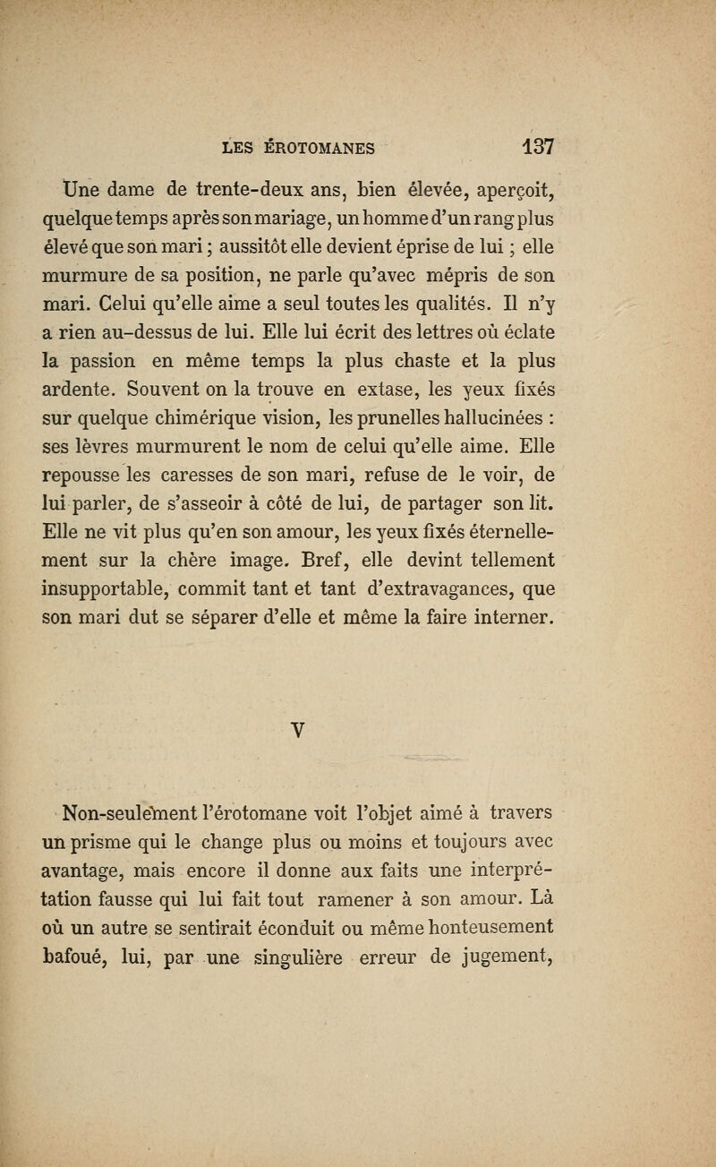 tJne dame de trente-deux ans, bien élevée, aperçoit, quelque temps après son mariage, un homme d'un rang plus élevé que son mari ; aussitôt elle devient éprise de lui ; elle murmure de sa position, ne parle qu'avec mépris de son mari. Celui qu'elle aime a seul toutes les qualités. Il n'y a rien au-dessus de lui. Elle lui écrit des lettres où éclate la passion en même temps la plus chaste et la plus ardente. Souvent on la trouve en extase, les yeux fixés sur quelque chimérique vision, les prunelles hallucinées : ses lèvres murmurent le nom de celui qu'elle aime. Elle repousse les caresses de son mari, refuse de le voir, de lui parler, de s'asseoir à côté de lui, de partager son lit. Elle ne vit plus qu'en son amour, les yeux fixés éternelle- ment sur la chère image. Bref, elle devint tellement insupportable, commit tant et tant d'extravagances, que son mari dut se séparer d'elle et même la faire interner. Non-seule'ment l'érotomane voit l'objet aimé à travers un prisme qui le change plus ou moins et toujours avec avantage, mais encore il donne aux faits une interpré- tation fausse qui lui fait tout ramener à son amour. Là où un autre se sentirait éconduit ou même honteusement bafoué, lui, par une singulière erreur de jugement.