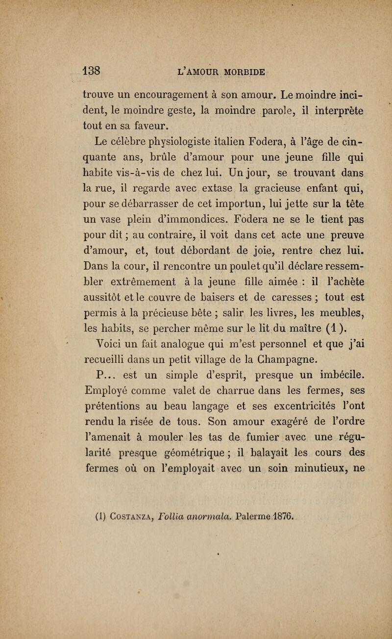 trouve un encouragement à son amour. Le moindre inci- dent, le moindre geste, la moindre parole, il interprète tout en sa faveur. Le célèbre physiologiste italien Fodera, à l'âge de cin- quante ans, brûle d'amour pour une jeune fille qui habite vis-à-vis de chez lui. Un jour, se trouvant dans la rue, il regarde avec extase la gracieuse enfant qui, pour se débarrasser de cet importun, lui jette sur la tête un vase plein d'immondices. Fodera ne se le tient pas pour dit ; au contraire, il voit dans cet acte une preuve d'amour, et, tout débordant de joie, rentre chez lui. Dans la cour, il rencontre un poulet qu'il déclare ressem- bler extrêmement à la jeune fille aimée : il l'achète aussitôt et le couvre de baisers et de caresses ; tout est permis à la précieuse bête ; salir les livres, les meubles, les habits, se percher même sur le lit du maître (1 ). Voici un fait analogue qui m'est personnel et que j'ai recueilli dans un petit village de la Champagne. P... est un simple d'esprit, presque un imbécile. Employé comme valet de charrue dans les fermes, ses prétentions au beau langage et ses excentricités l'ont rendu la risée de tous. Son amour exagéré de l'ordre l'amenait à mouler les tas de fumier avec une régu- larité presque géométrique ; il balayait les cours des fermes où on l'employait avec un soin minutieux, ne (1) CosTANZA, rollia anormala. Palerme 1876.