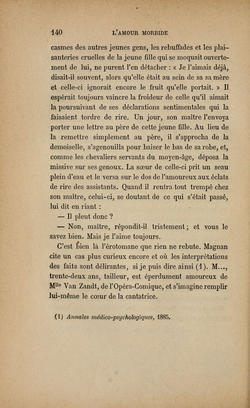 casmes des autres jeunes gens, les rebuffades et les plai- santeries cruelles de la jeune fille qui se moquait ouverte- ment de lui, ne purent l'en détacher : « Je l'aimais déjà, disait-il souvent, alors qu'elle était au sein de sa sa mère et celle-ci ignorait encore le fruit qu'elle portait. » Il espérait toujours vaincre la froideur de celle qu'il aimait la poursuivant de ses déclarations sentimentales qui la faisaient tordre de rire. Un jour, son maître l'envoya porter une lettre au père de cette jeune fille. Au lieu de la remettre simplement au père, il s'approcha de la demoiselle, s'agenouilla pour baiser le bas de sa robe, et, comme les chevaliers servants du moyen-âge, déposa la missive sur ses genoux. La sœur de celle-ci prit un seau plein d'eau et le versa sur le dos de l'amoureux aux éclats de rire des assistants. Quand il rentra tout trempé chez son maître, celui-ci, se doutant de ce qui s'était passé, lui dit en riant : — Il pleut donc ? — Non, maître, répondit-il tristement; et vous le savez bien. Mais je l'aime toujours. C'est bien là l'érotomane que rien ne rebute. Magnan cite un cas plus curieux encore et où les interprétations des faits sont délirantes, si je puis dire ainsi (1). M..., trente-deux ans, tailleur, est éperdument amoureux de IMP^® Van Zandt, de l'Opéra-Comique, et s'imagine remplir lui-même le cœur de la cantatrice. (1) Annales médico-psychologiques, 1885.