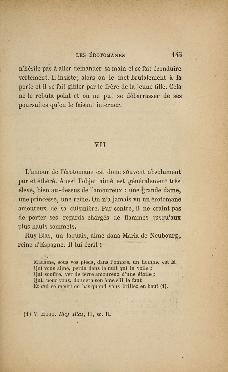 n'hésite pas à aller demander sa main et se fait éconduire vertement. Il insiste; alors on le met brutalement à la porte et il se fait giffler par le frère de la jeune fille. Gela ne le rebuta point et on ne put se débarrasser de ses poursuites qu'en le faisant interner. VII L'amour de l'érotomane est donc souvent absolument pur et éthéré. Aussi l'objet aimé est généralement très élevé, bien au-dessus de l'amoureux : une grande dame, une princesse, une reine. On n'a jamais vu un érotomane amoureux de sa cuisinière. Par contre, il ne craint pas de porter ses regards chargés de flammes jusqu'aux plus hauts sommets. Ruy Blas, un laquais, aime dona Maria de Neubourg^ reine d'Espagne. Il lui écrit : Madame, sous vos pieds, dans l'ombre, un homme est là Qui vous aime, perdu dans la nuit qui le voile ; Qui souffre, ver de terre amoureux d'une étoile ; Qui, pour vous, donnera son âme s'il le faut Et qui se meurt en bas quand vous brillez en haut (1). (1) V. Hugo. Ruy Blas, II, se. II.